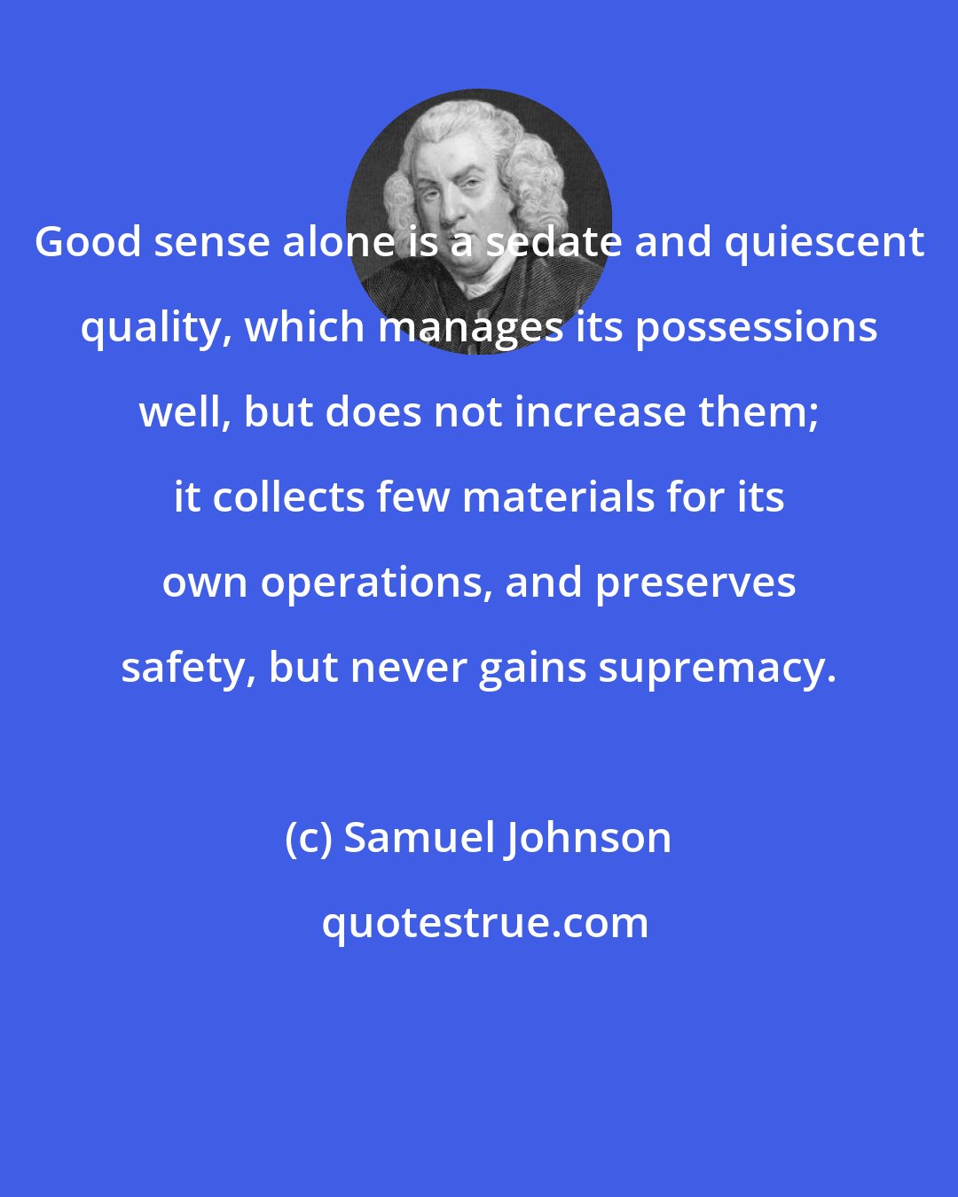 Samuel Johnson: Good sense alone is a sedate and quiescent quality, which manages its possessions well, but does not increase them; it collects few materials for its own operations, and preserves safety, but never gains supremacy.