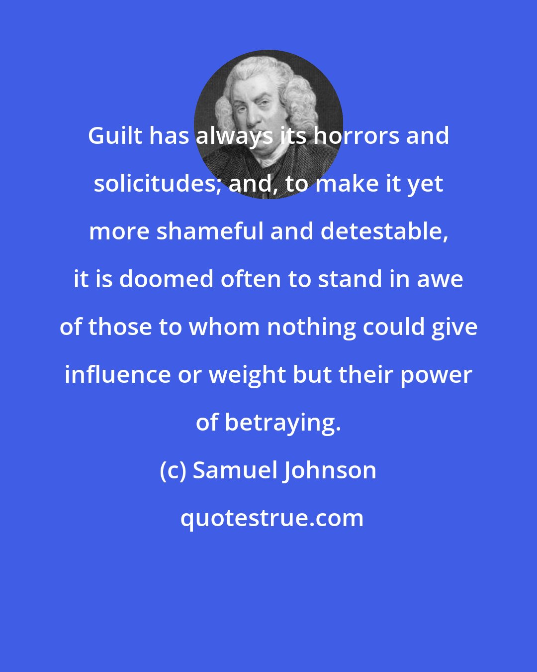 Samuel Johnson: Guilt has always its horrors and solicitudes; and, to make it yet more shameful and detestable, it is doomed often to stand in awe of those to whom nothing could give influence or weight but their power of betraying.