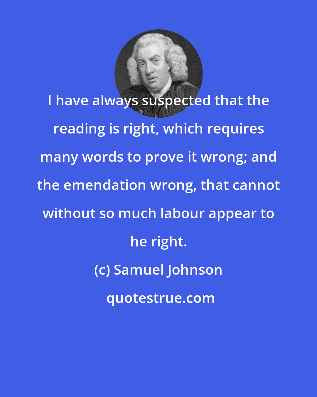 Samuel Johnson: I have always suspected that the reading is right, which requires many words to prove it wrong; and the emendation wrong, that cannot without so much labour appear to he right.