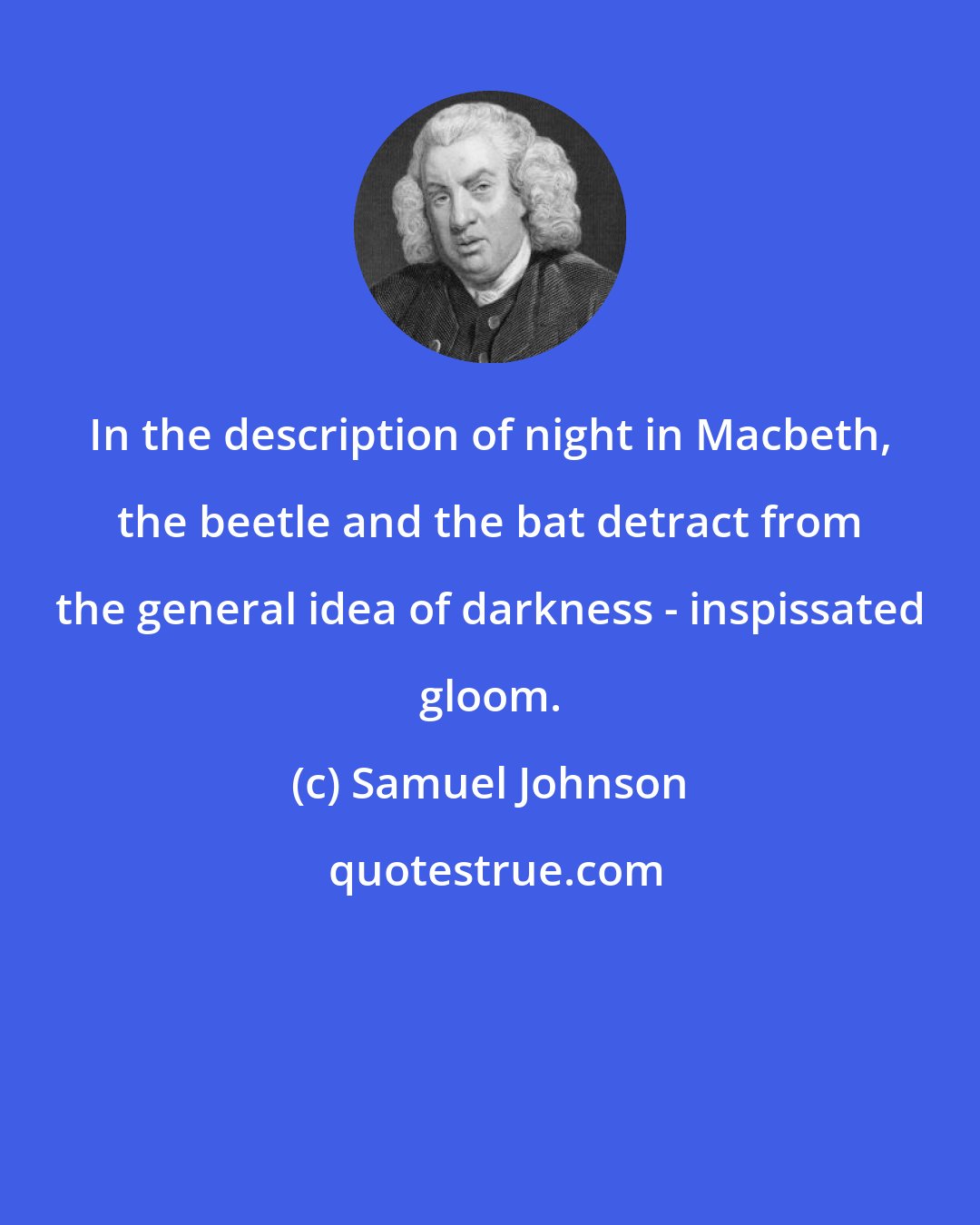 Samuel Johnson: In the description of night in Macbeth, the beetle and the bat detract from the general idea of darkness - inspissated gloom.
