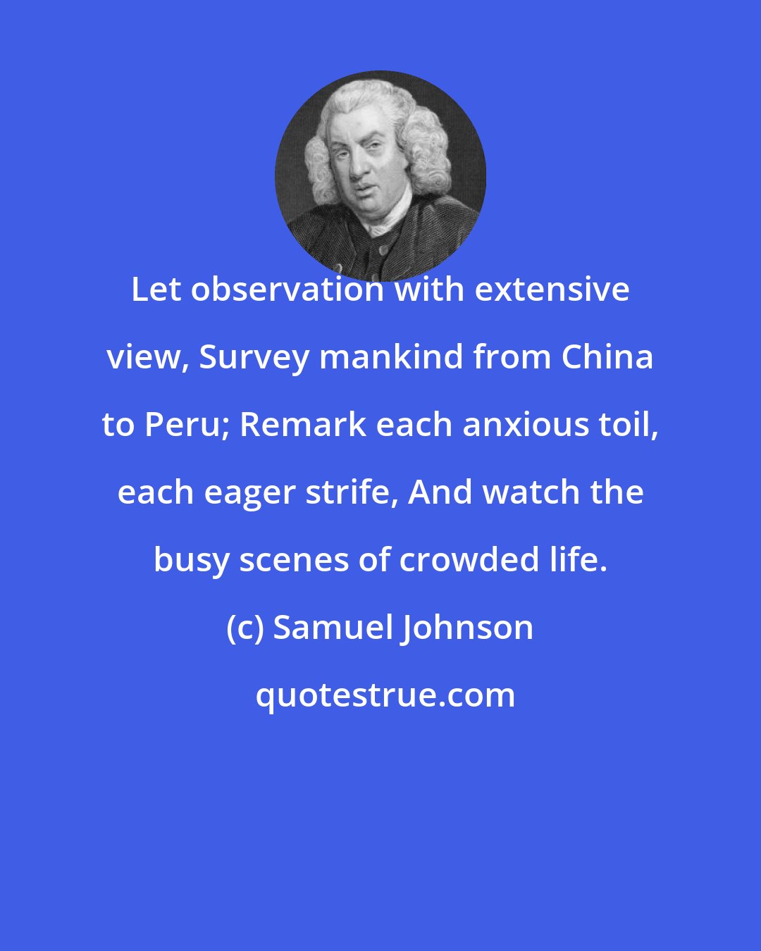 Samuel Johnson: Let observation with extensive view, Survey mankind from China to Peru; Remark each anxious toil, each eager strife, And watch the busy scenes of crowded life.