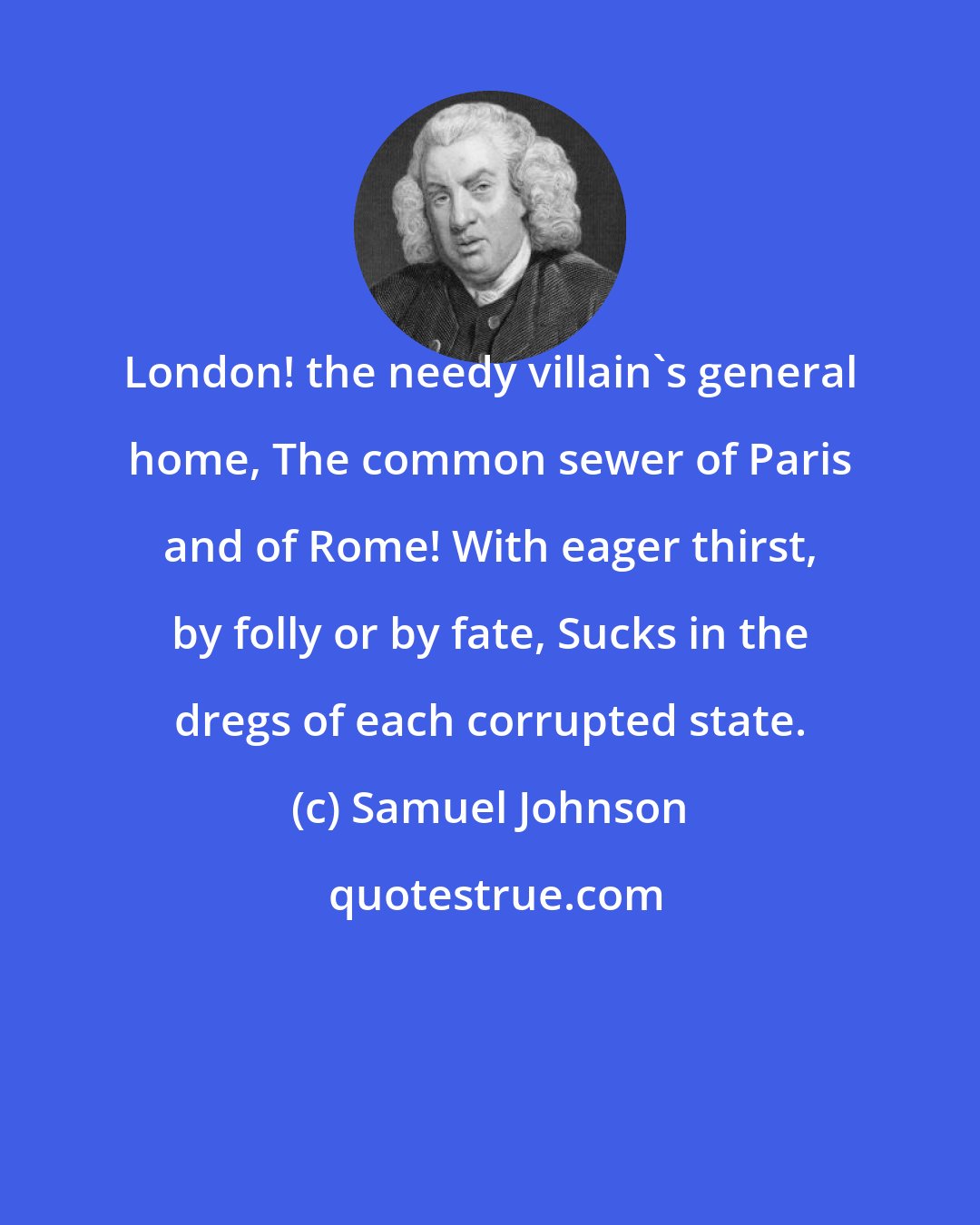 Samuel Johnson: London! the needy villain's general home, The common sewer of Paris and of Rome! With eager thirst, by folly or by fate, Sucks in the dregs of each corrupted state.