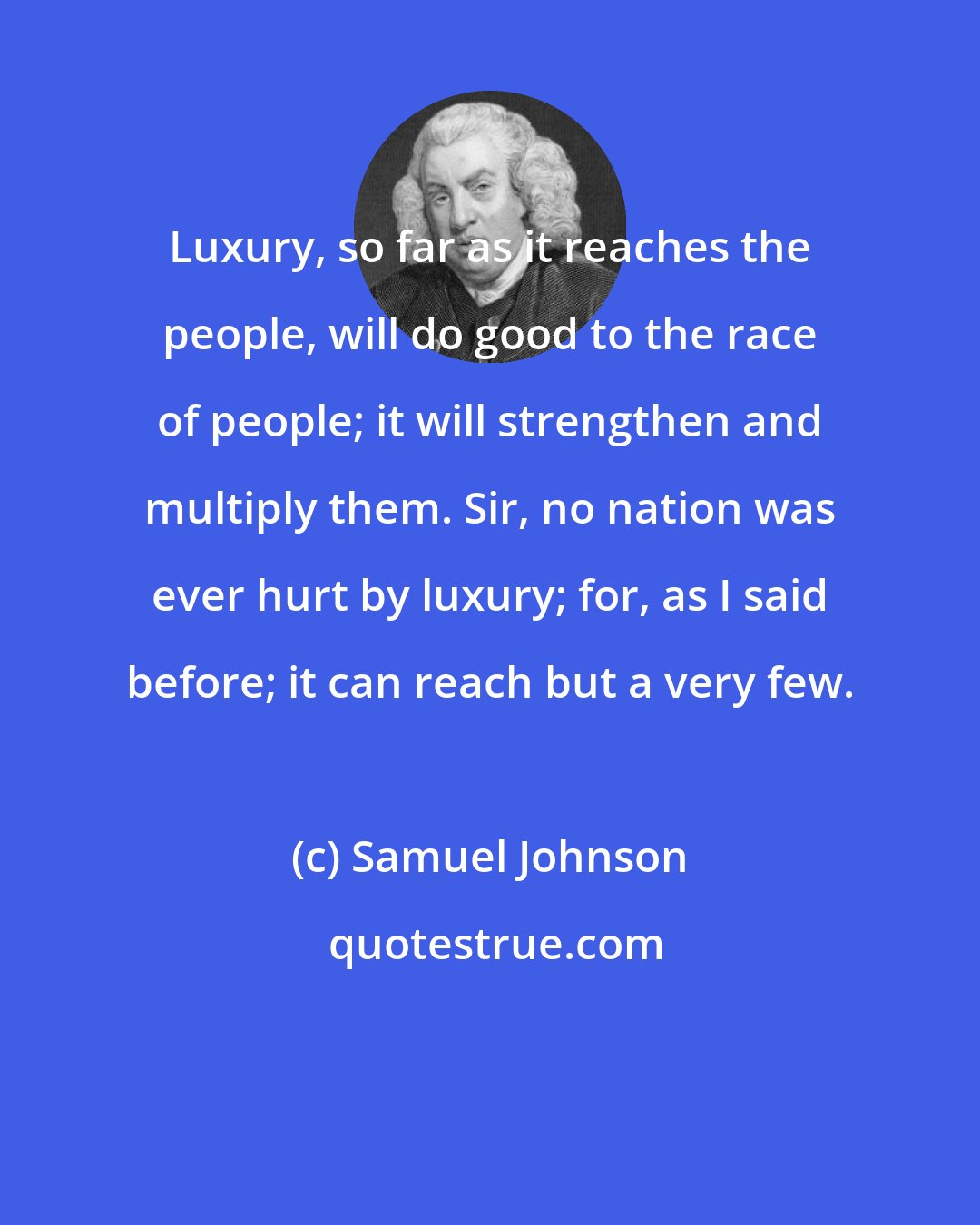 Samuel Johnson: Luxury, so far as it reaches the people, will do good to the race of people; it will strengthen and multiply them. Sir, no nation was ever hurt by luxury; for, as I said before; it can reach but a very few.