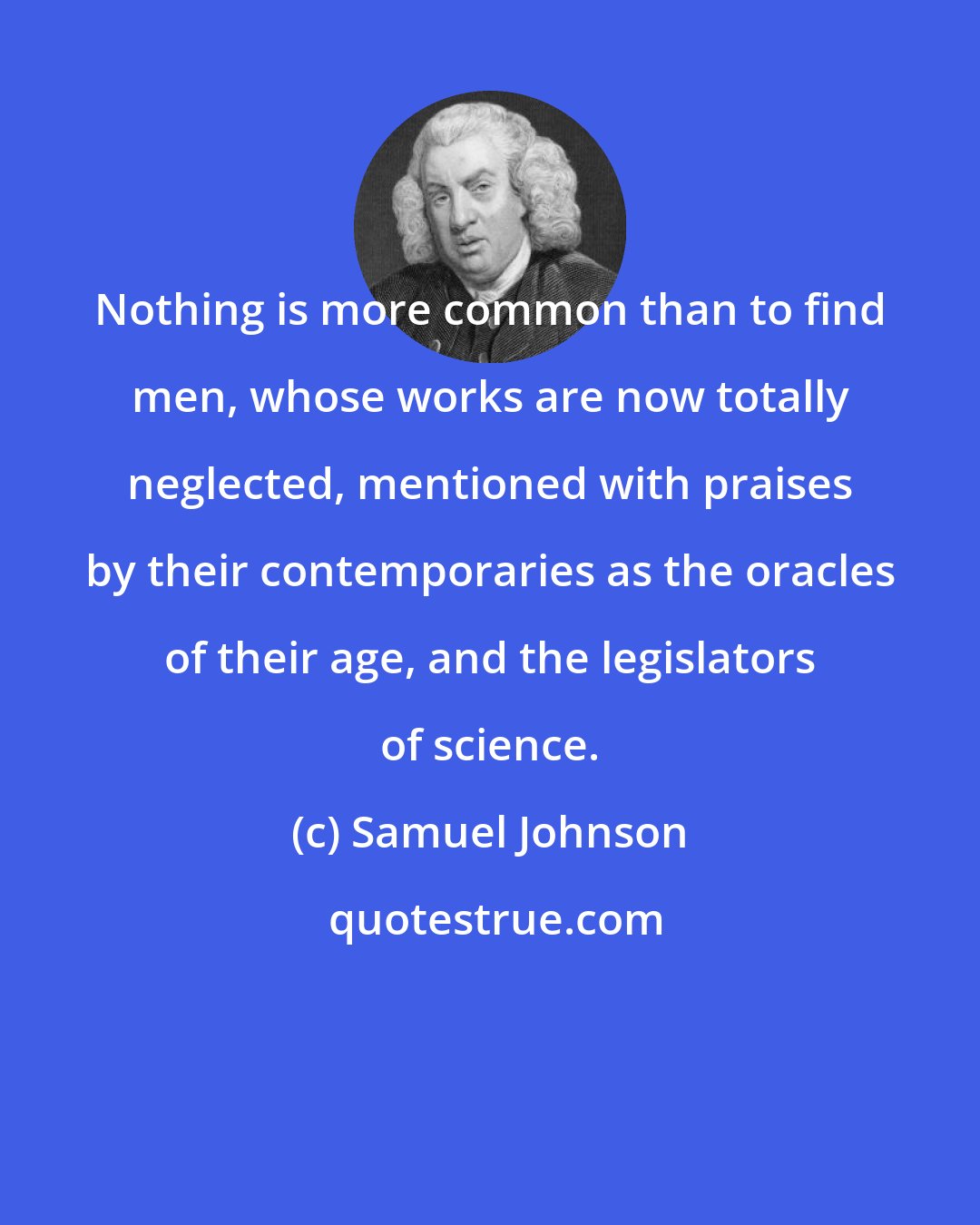 Samuel Johnson: Nothing is more common than to find men, whose works are now totally neglected, mentioned with praises by their contemporaries as the oracles of their age, and the legislators of science.