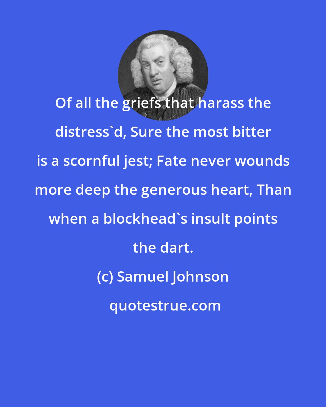 Samuel Johnson: Of all the griefs that harass the distress'd, Sure the most bitter is a scornful jest; Fate never wounds more deep the generous heart, Than when a blockhead's insult points the dart.