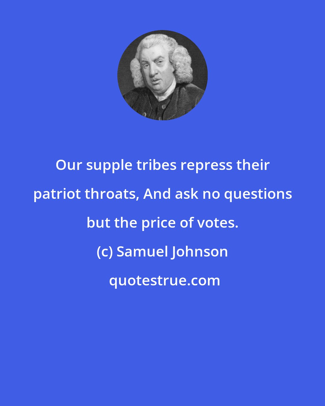 Samuel Johnson: Our supple tribes repress their patriot throats, And ask no questions but the price of votes.