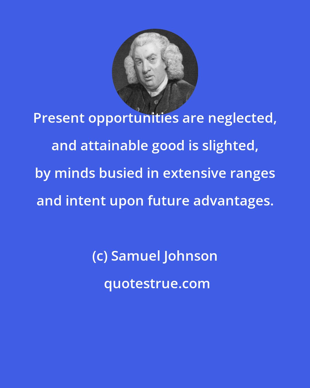 Samuel Johnson: Present opportunities are neglected, and attainable good is slighted, by minds busied in extensive ranges and intent upon future advantages.