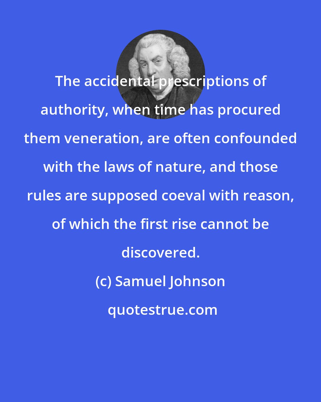 Samuel Johnson: The accidental prescriptions of authority, when time has procured them veneration, are often confounded with the laws of nature, and those rules are supposed coeval with reason, of which the first rise cannot be discovered.