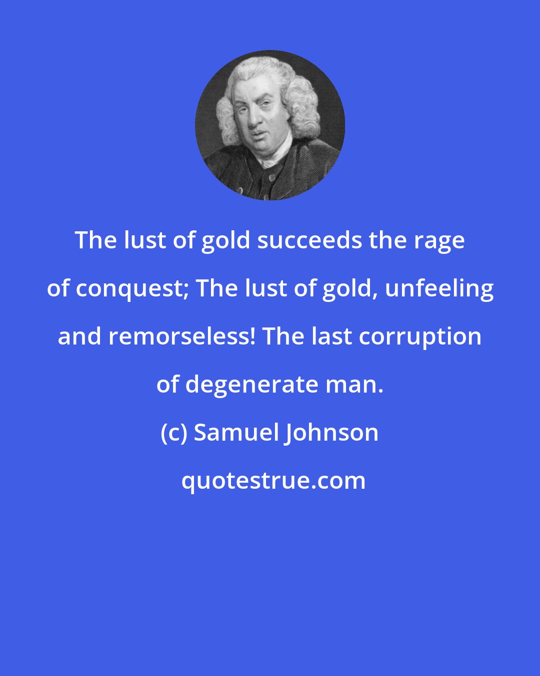 Samuel Johnson: The lust of gold succeeds the rage of conquest; The lust of gold, unfeeling and remorseless! The last corruption of degenerate man.