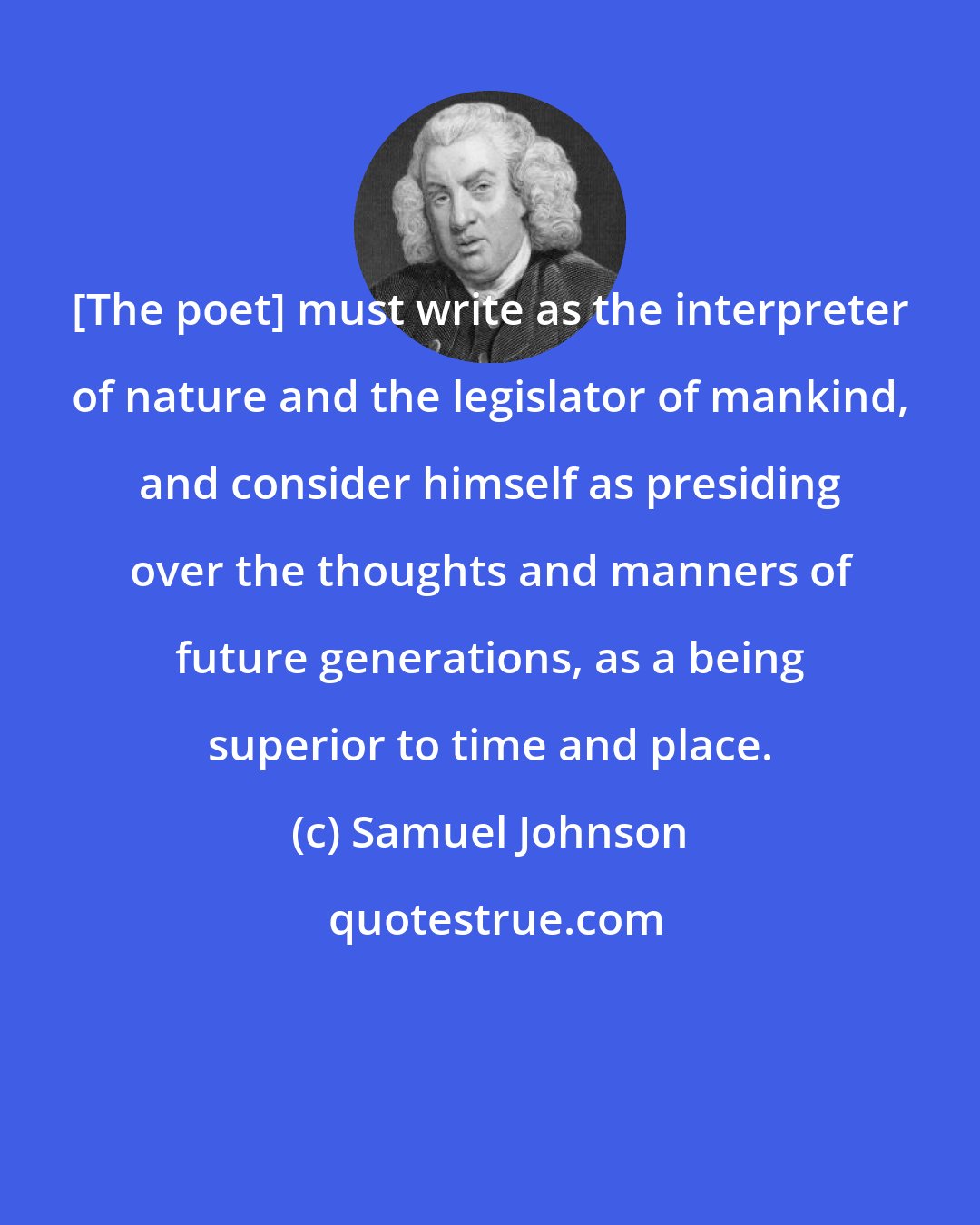 Samuel Johnson: [The poet] must write as the interpreter of nature and the legislator of mankind, and consider himself as presiding over the thoughts and manners of future generations, as a being superior to time and place.