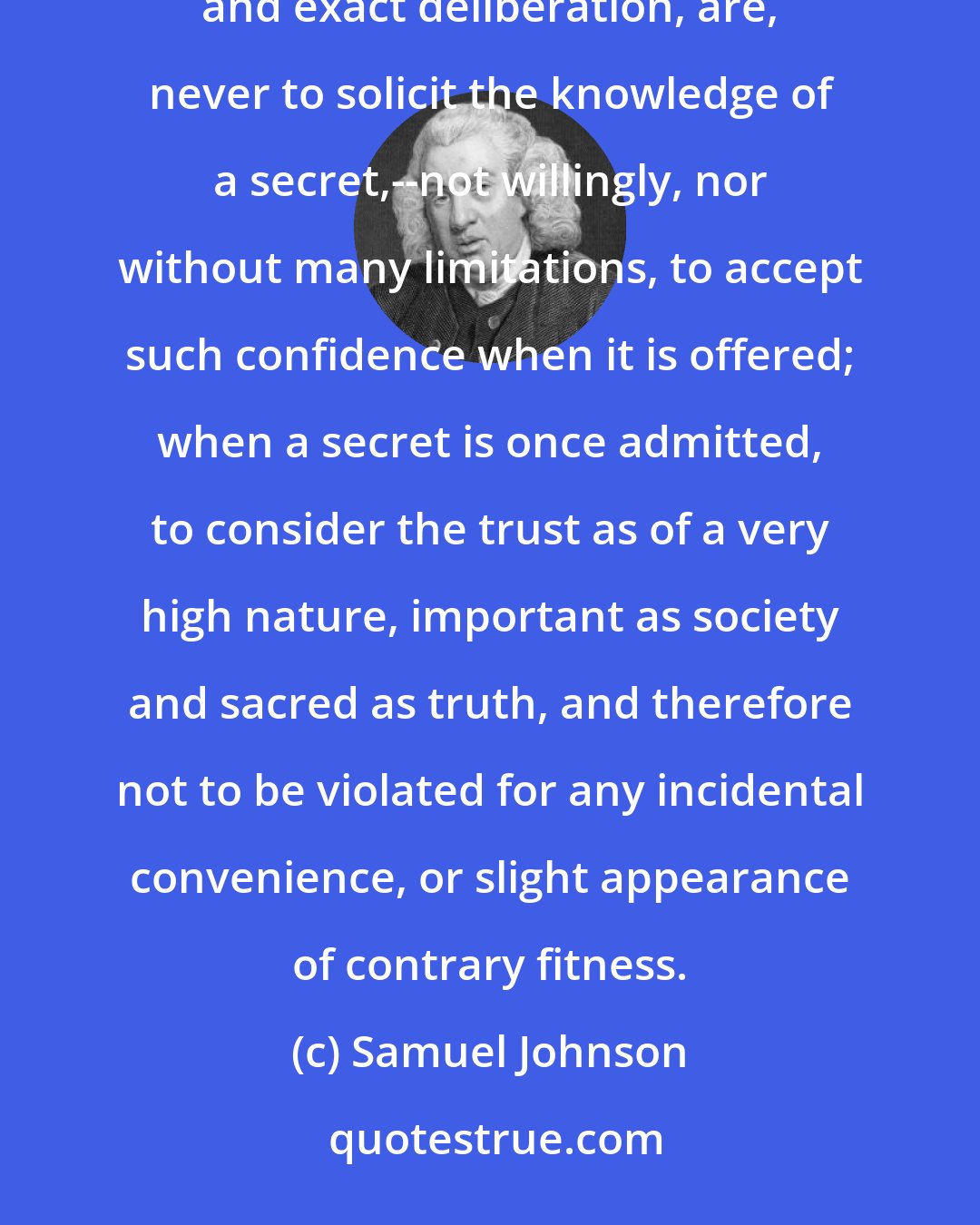 Samuel Johnson: The rules that I shall propose concerning secrecy, and from which I think it not safe to deviate without long and exact deliberation, are, never to solicit the knowledge of a secret,--not willingly, nor without many limitations, to accept such confidence when it is offered; when a secret is once admitted, to consider the trust as of a very high nature, important as society and sacred as truth, and therefore not to be violated for any incidental convenience, or slight appearance of contrary fitness.