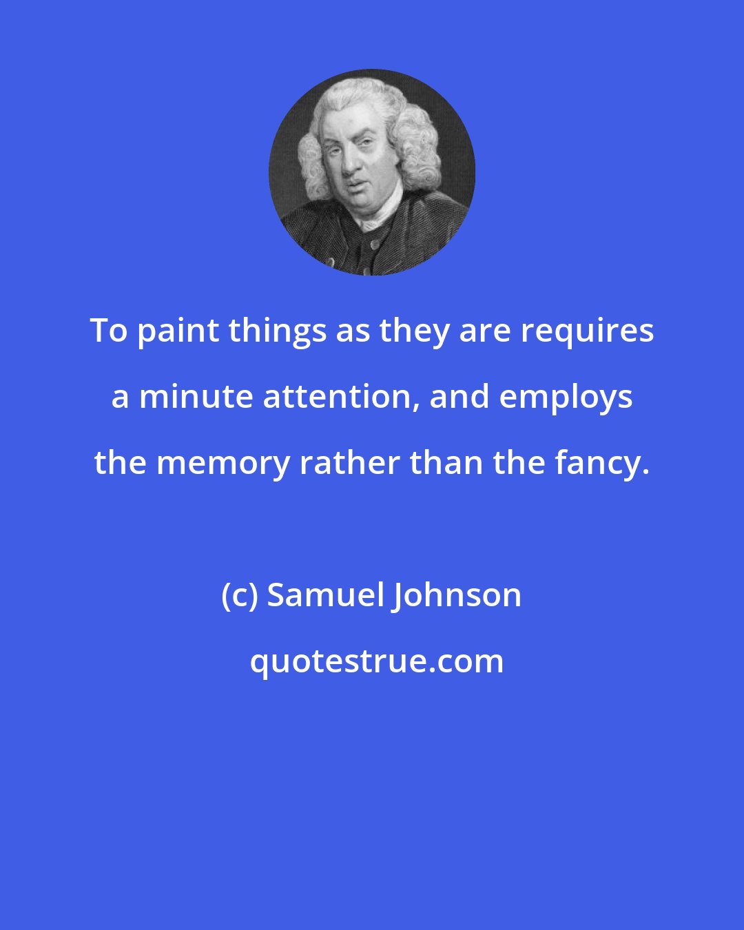 Samuel Johnson: To paint things as they are requires a minute attention, and employs the memory rather than the fancy.