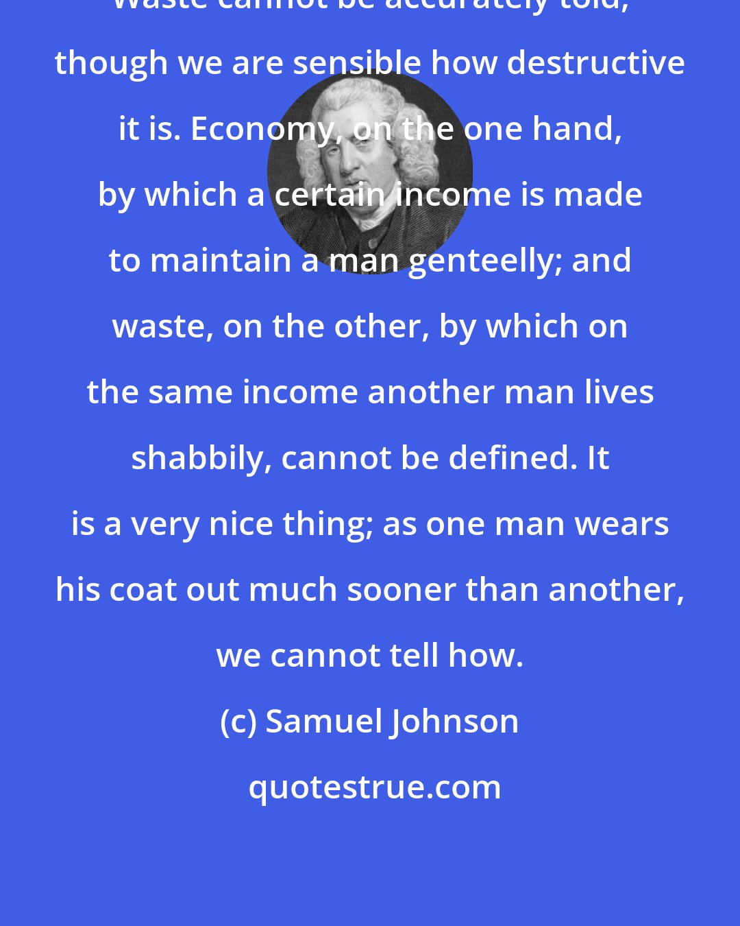 Samuel Johnson: Waste cannot be accurately told, though we are sensible how destructive it is. Economy, on the one hand, by which a certain income is made to maintain a man genteelly; and waste, on the other, by which on the same income another man lives shabbily, cannot be defined. It is a very nice thing; as one man wears his coat out much sooner than another, we cannot tell how.