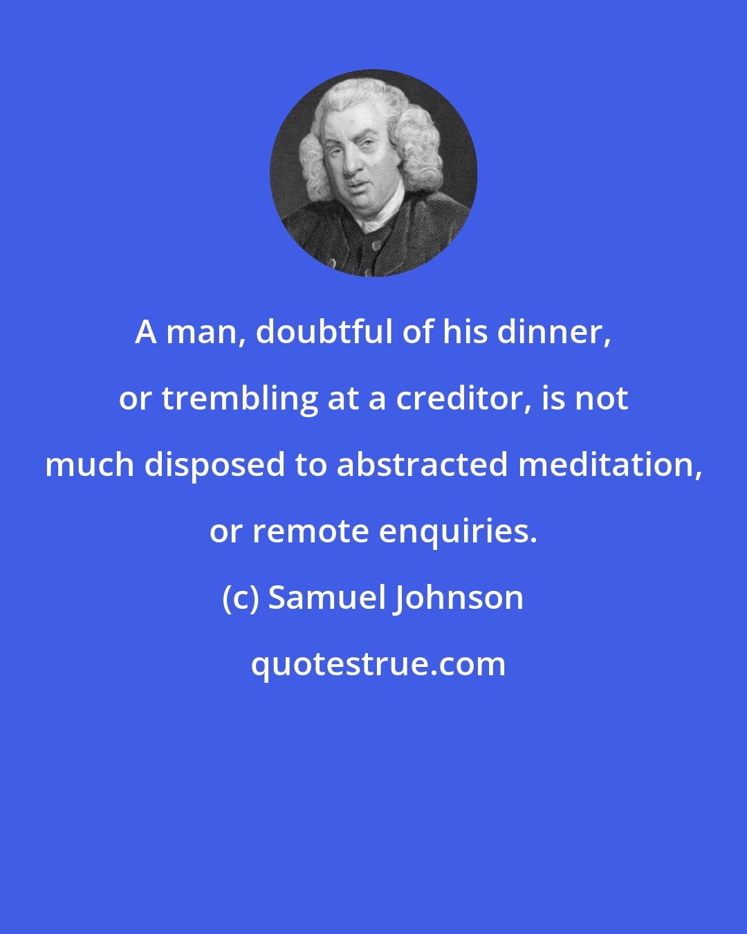 Samuel Johnson: A man, doubtful of his dinner, or trembling at a creditor, is not much disposed to abstracted meditation, or remote enquiries.