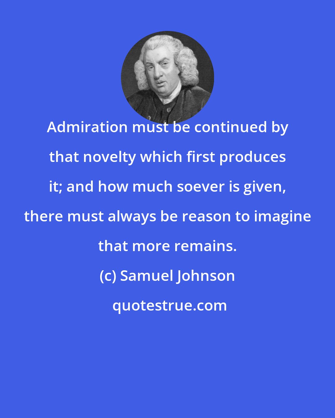 Samuel Johnson: Admiration must be continued by that novelty which first produces it; and how much soever is given, there must always be reason to imagine that more remains.