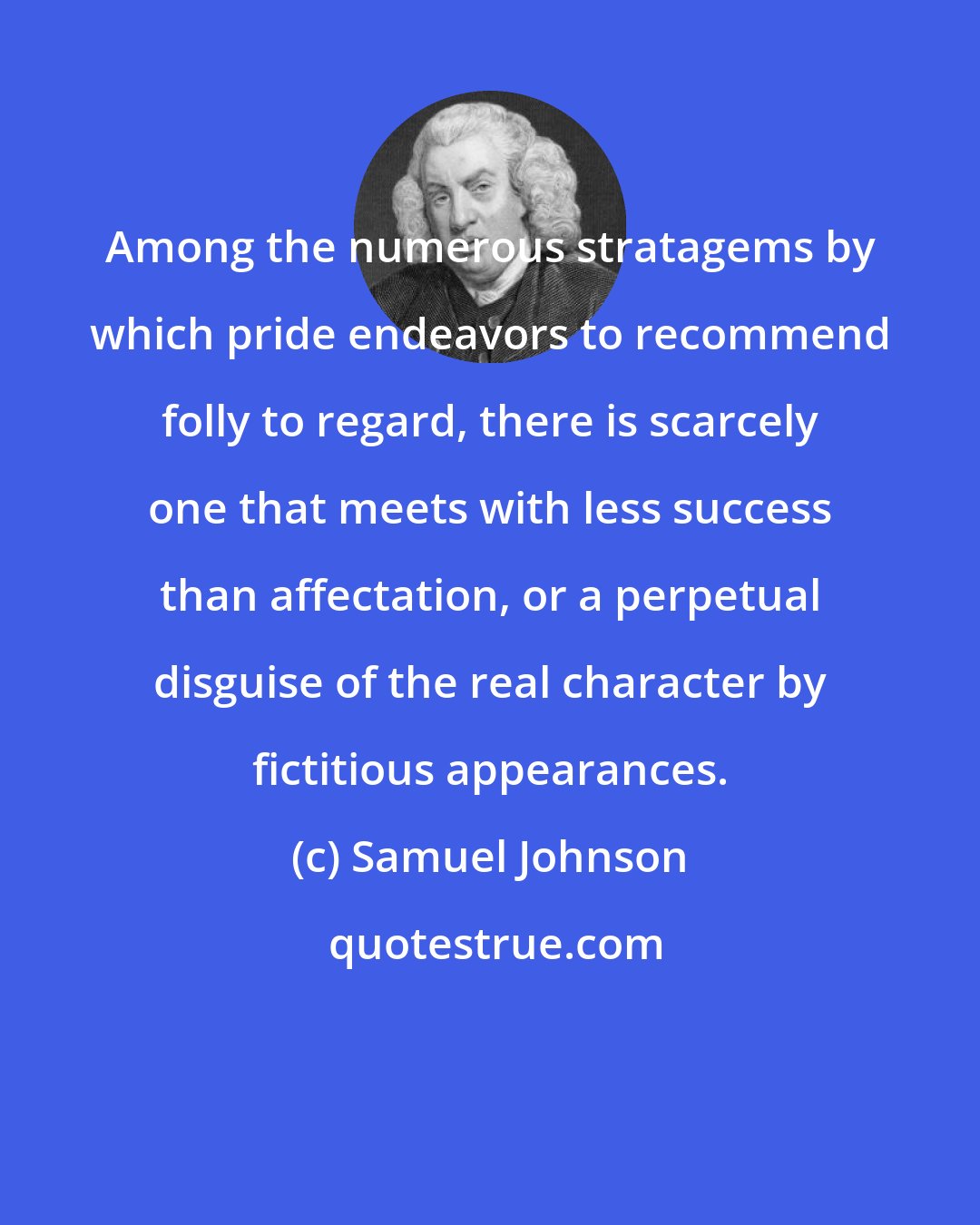 Samuel Johnson: Among the numerous stratagems by which pride endeavors to recommend folly to regard, there is scarcely one that meets with less success than affectation, or a perpetual disguise of the real character by fictitious appearances.