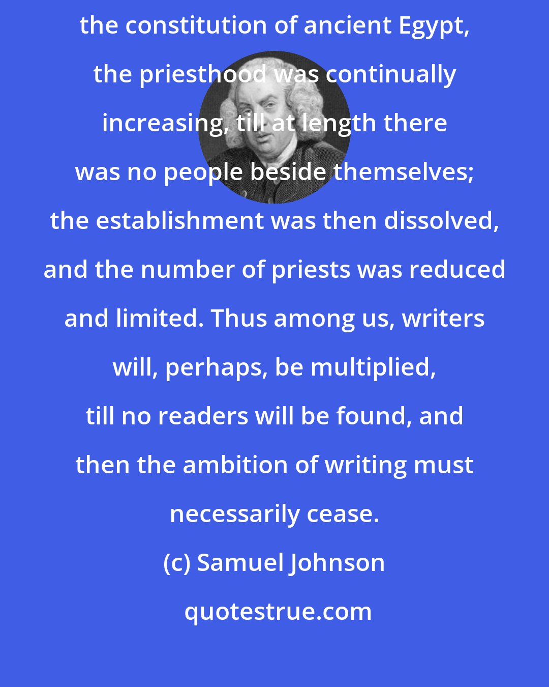 Samuel Johnson: General irregularities are known in time to remedy themselves. By the constitution of ancient Egypt, the priesthood was continually increasing, till at length there was no people beside themselves; the establishment was then dissolved, and the number of priests was reduced and limited. Thus among us, writers will, perhaps, be multiplied, till no readers will be found, and then the ambition of writing must necessarily cease.