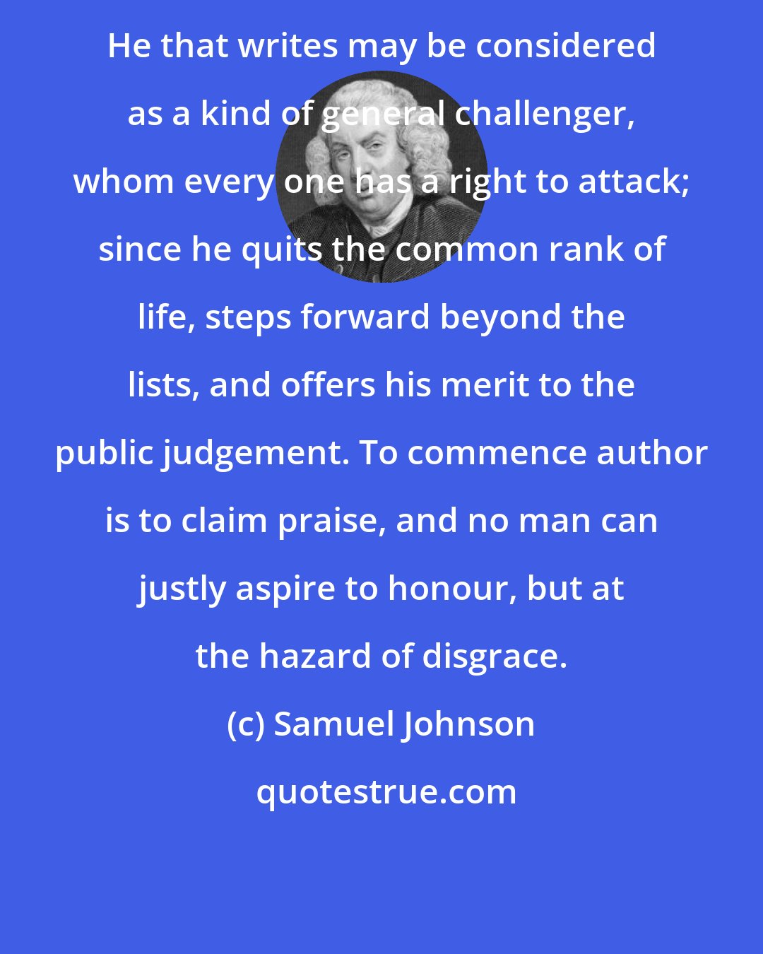 Samuel Johnson: He that writes may be considered as a kind of general challenger, whom every one has a right to attack; since he quits the common rank of life, steps forward beyond the lists, and offers his merit to the public judgement. To commence author is to claim praise, and no man can justly aspire to honour, but at the hazard of disgrace.