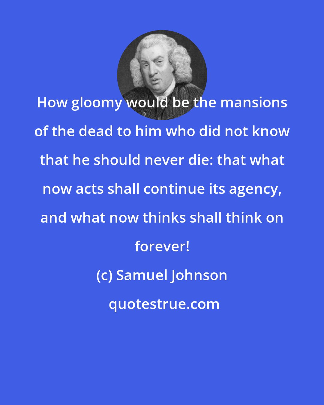 Samuel Johnson: How gloomy would be the mansions of the dead to him who did not know that he should never die: that what now acts shall continue its agency, and what now thinks shall think on forever!