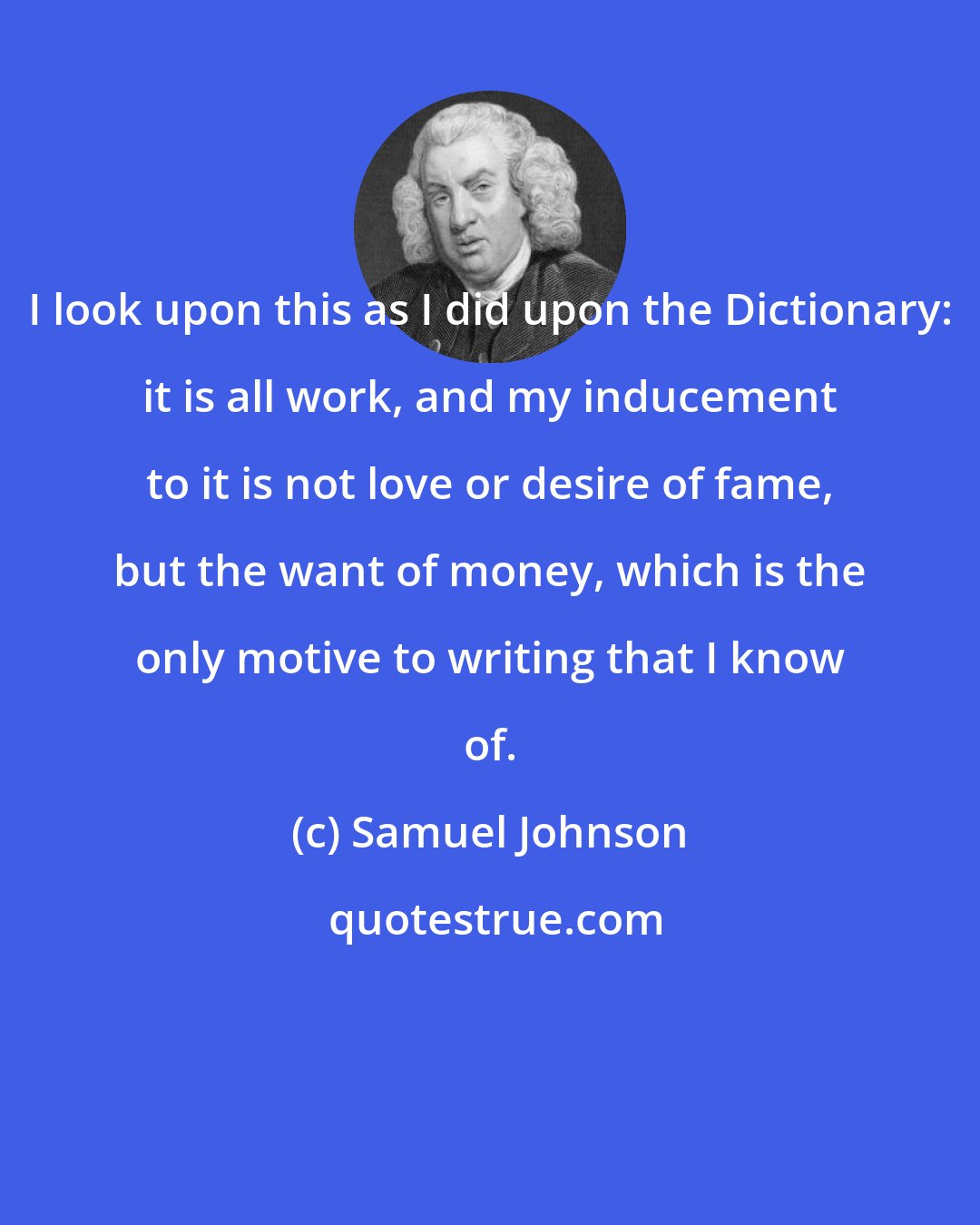 Samuel Johnson: I look upon this as I did upon the Dictionary: it is all work, and my inducement to it is not love or desire of fame, but the want of money, which is the only motive to writing that I know of.