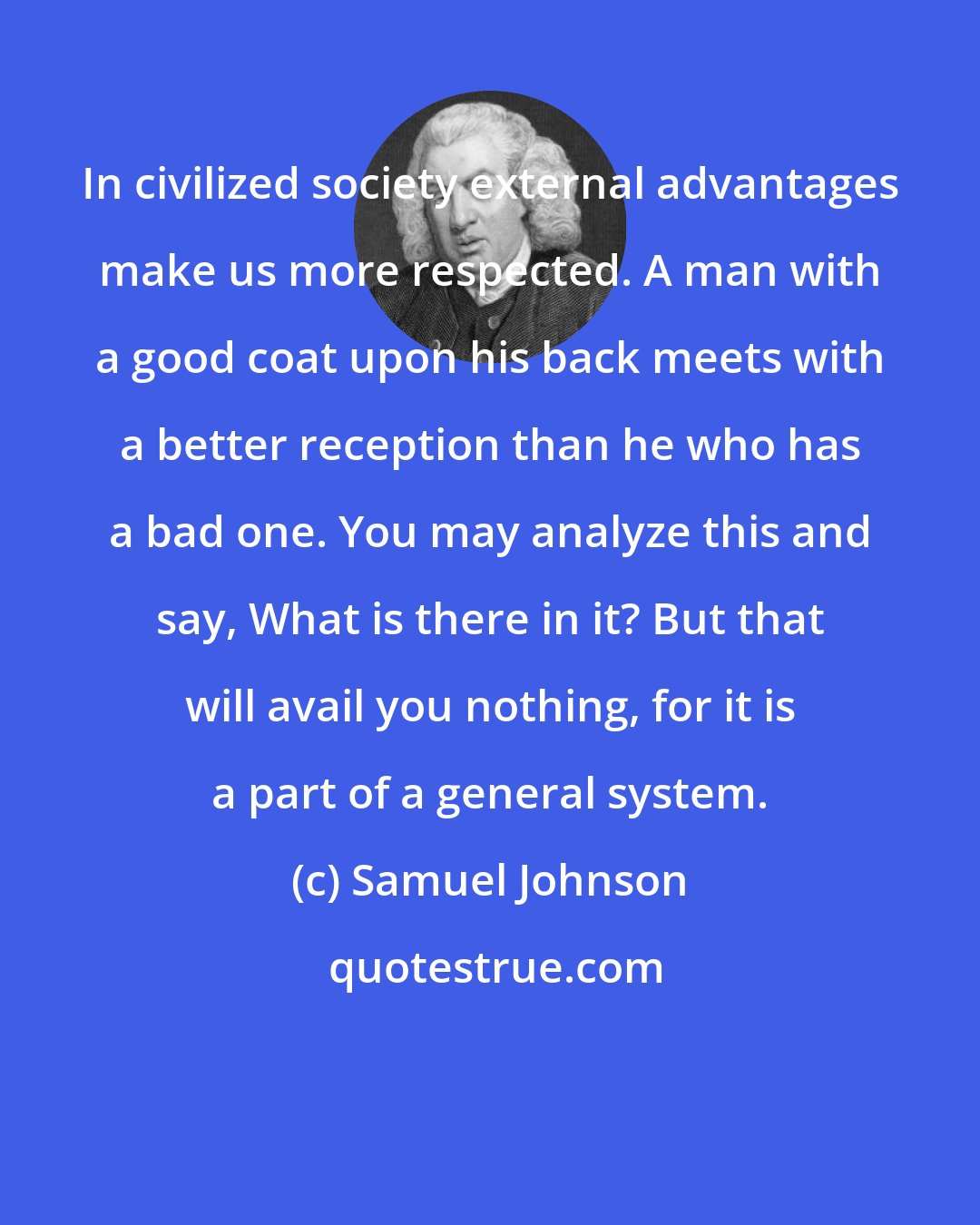 Samuel Johnson: In civilized society external advantages make us more respected. A man with a good coat upon his back meets with a better reception than he who has a bad one. You may analyze this and say, What is there in it? But that will avail you nothing, for it is a part of a general system.