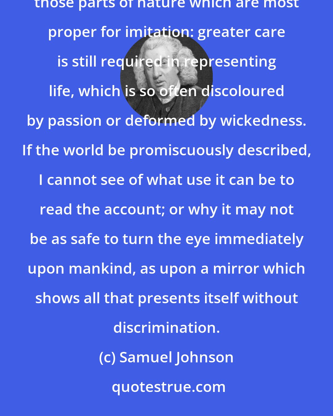 Samuel Johnson: It is justly considered as the greatest excellency of art to imitate nature; but it is necessary to distinguish those parts of nature which are most proper for imitation: greater care is still required in representing life, which is so often discoloured by passion or deformed by wickedness. If the world be promiscuously described, I cannot see of what use it can be to read the account; or why it may not be as safe to turn the eye immediately upon mankind, as upon a mirror which shows all that presents itself without discrimination.