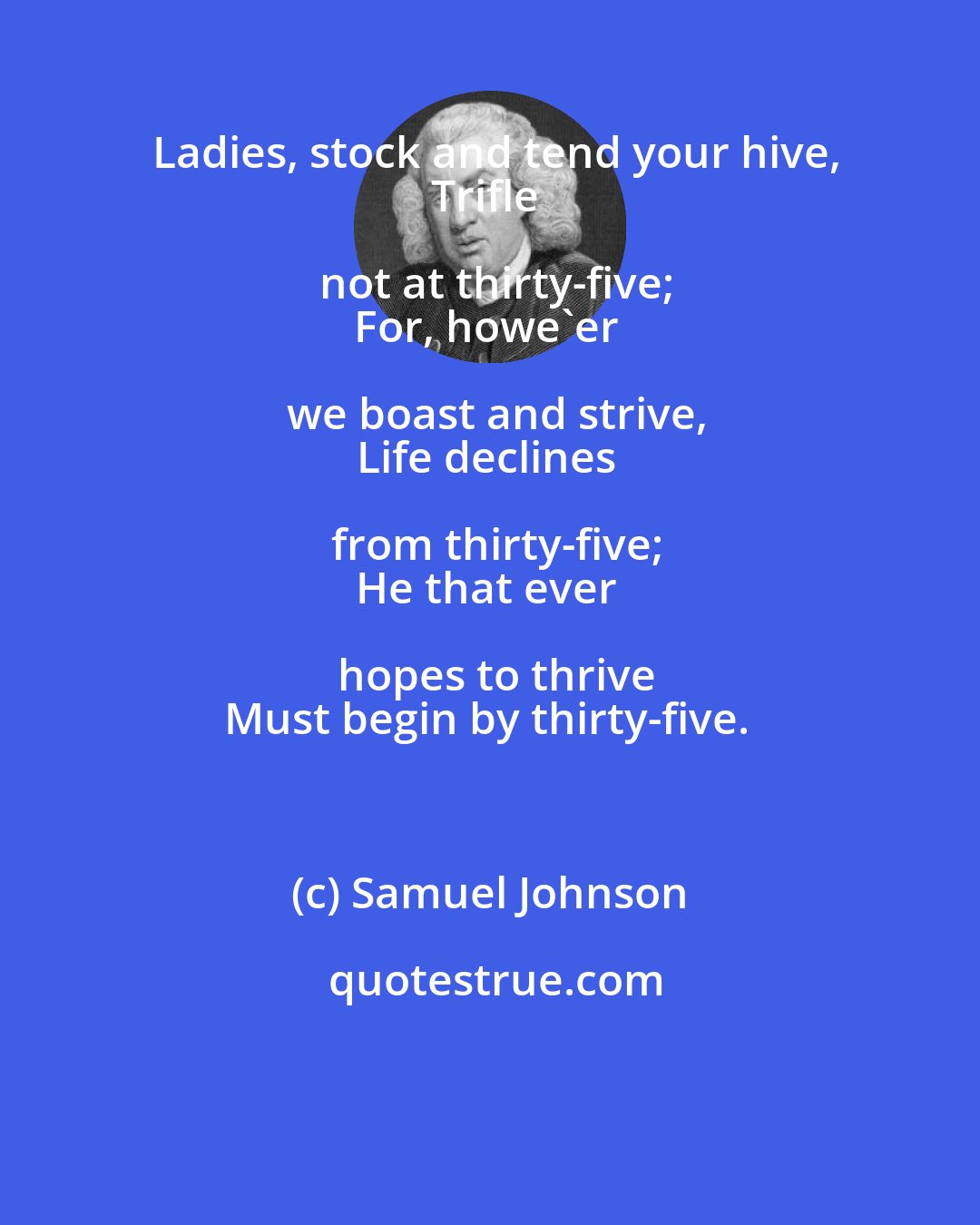 Samuel Johnson: Ladies, stock and tend your hive,
Trifle not at thirty-five;
For, howe'er we boast and strive,
Life declines from thirty-five;
He that ever hopes to thrive
Must begin by thirty-five.