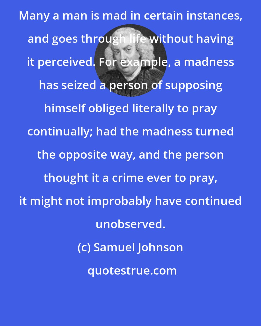 Samuel Johnson: Many a man is mad in certain instances, and goes through life without having it perceived. For example, a madness has seized a person of supposing himself obliged literally to pray continually; had the madness turned the opposite way, and the person thought it a crime ever to pray, it might not improbably have continued unobserved.