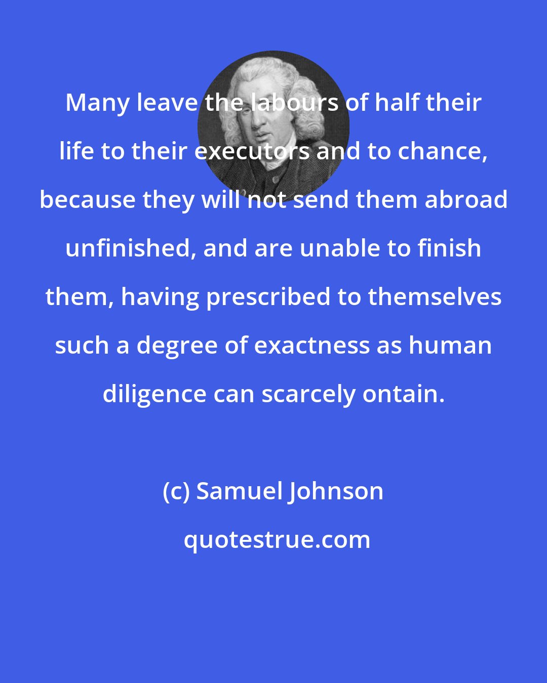 Samuel Johnson: Many leave the labours of half their life to their executors and to chance, because they will not send them abroad unfinished, and are unable to finish them, having prescribed to themselves such a degree of exactness as human diligence can scarcely ontain.