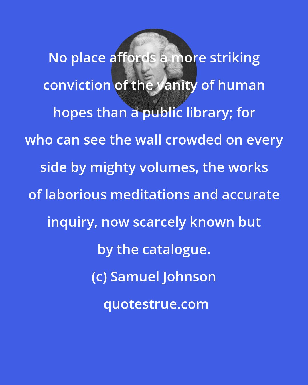 Samuel Johnson: No place affords a more striking conviction of the vanity of human hopes than a public library; for who can see the wall crowded on every side by mighty volumes, the works of laborious meditations and accurate inquiry, now scarcely known but by the catalogue.