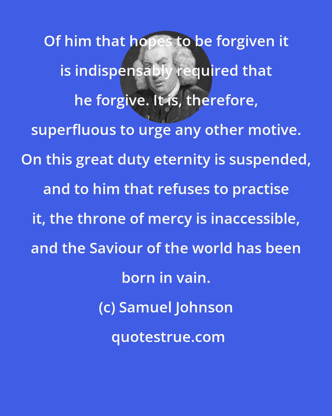 Samuel Johnson: Of him that hopes to be forgiven it is indispensably required that he forgive. It is, therefore, superfluous to urge any other motive. On this great duty eternity is suspended, and to him that refuses to practise it, the throne of mercy is inaccessible, and the Saviour of the world has been born in vain.