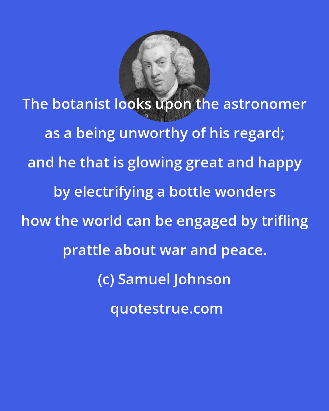 Samuel Johnson: The botanist looks upon the astronomer as a being unworthy of his regard; and he that is glowing great and happy by electrifying a bottle wonders how the world can be engaged by trifling prattle about war and peace.