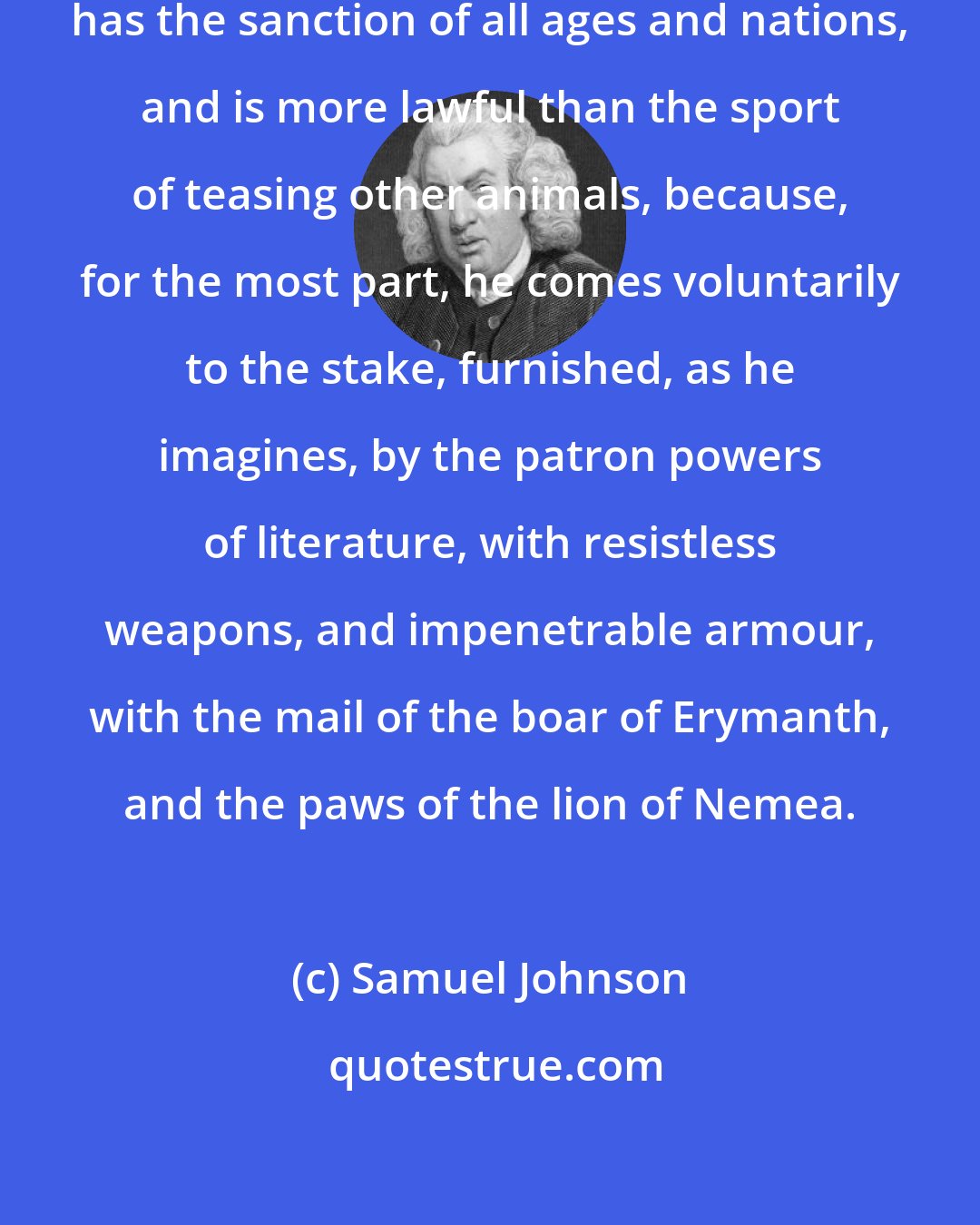 Samuel Johnson: The diversion of baiting an author has the sanction of all ages and nations, and is more lawful than the sport of teasing other animals, because, for the most part, he comes voluntarily to the stake, furnished, as he imagines, by the patron powers of literature, with resistless weapons, and impenetrable armour, with the mail of the boar of Erymanth, and the paws of the lion of Nemea.