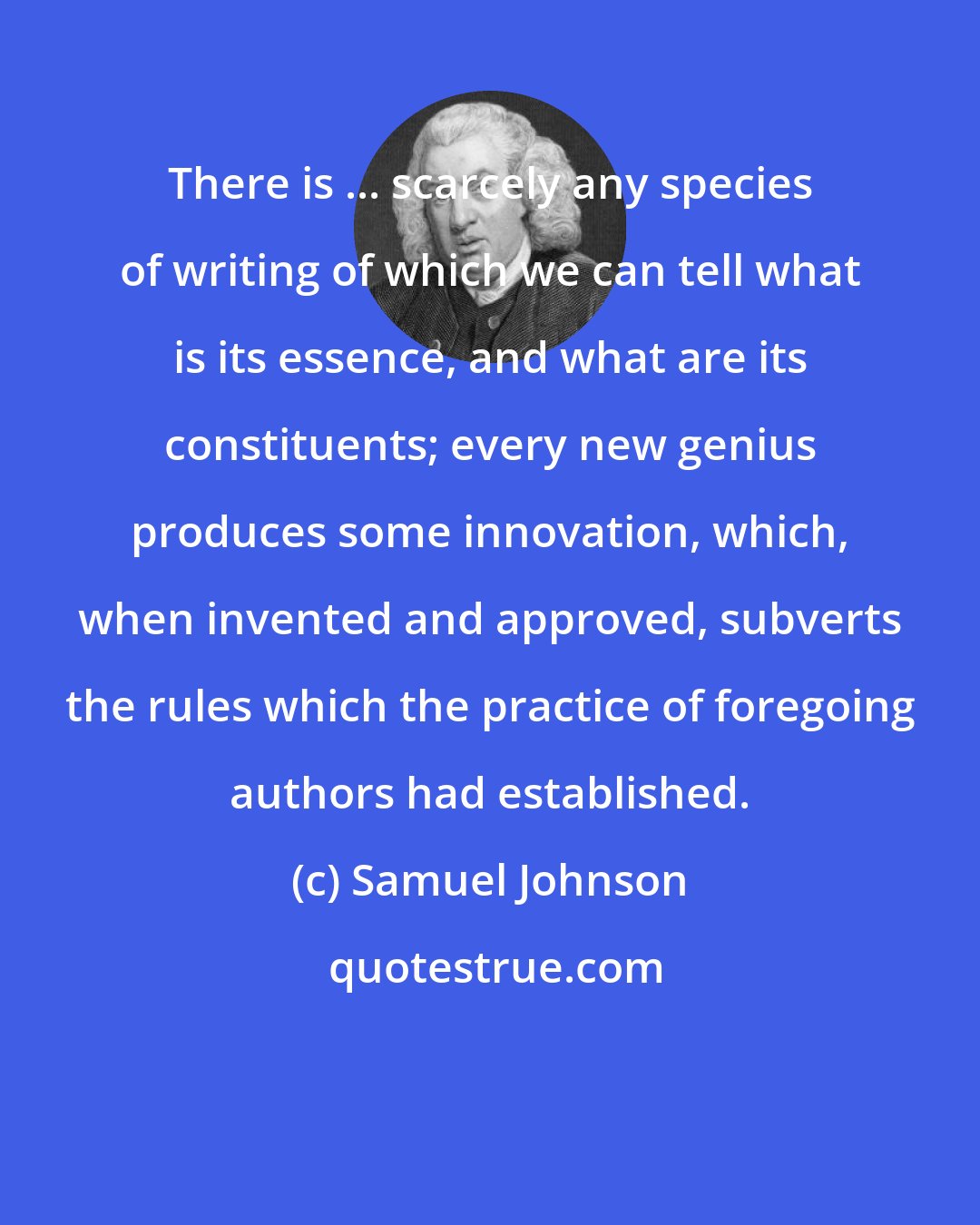 Samuel Johnson: There is ... scarcely any species of writing of which we can tell what is its essence, and what are its constituents; every new genius produces some innovation, which, when invented and approved, subverts the rules which the practice of foregoing authors had established.