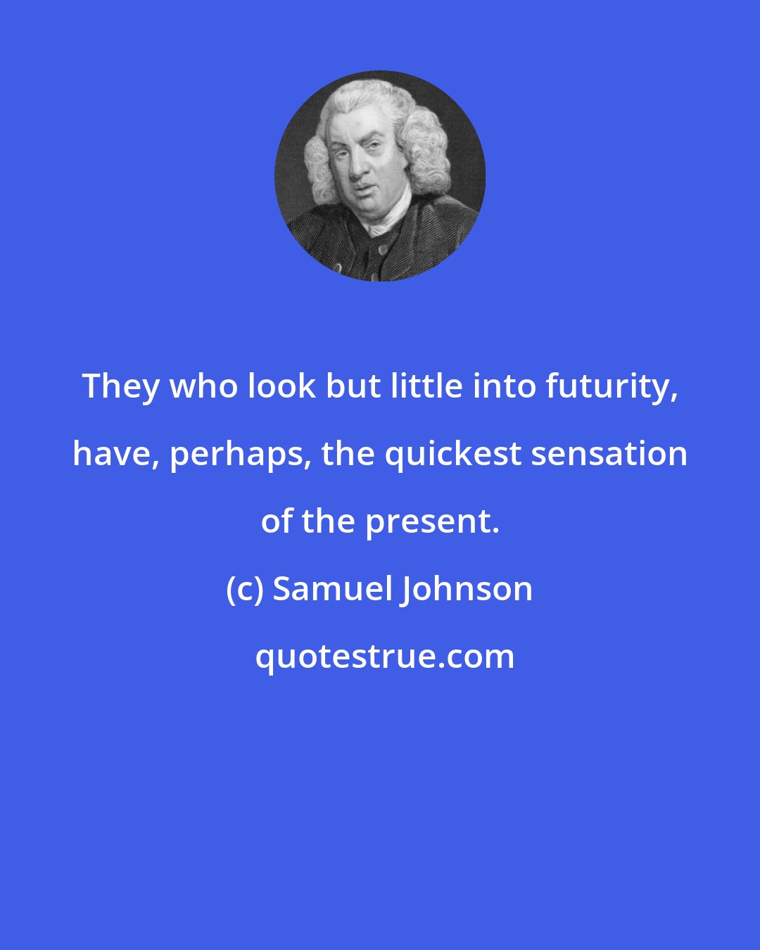 Samuel Johnson: They who look but little into futurity, have, perhaps, the quickest sensation of the present.