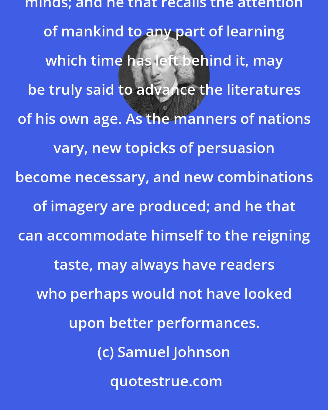 Samuel Johnson: Truth, like beauty, varies its fashions, and is best recommended by different dresses to different minds; and he that recalls the attention of mankind to any part of learning which time has left behind it, may be truly said to advance the literatures of his own age. As the manners of nations vary, new topicks of persuasion become necessary, and new combinations of imagery are produced; and he that can accommodate himself to the reigning taste, may always have readers who perhaps would not have looked upon better performances.