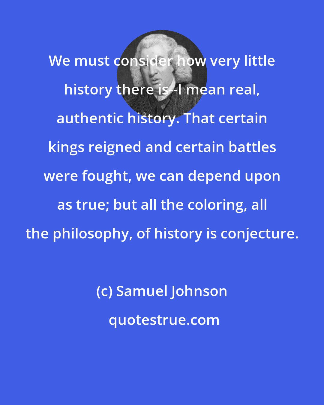 Samuel Johnson: We must consider how very little history there is--I mean real, authentic history. That certain kings reigned and certain battles were fought, we can depend upon as true; but all the coloring, all the philosophy, of history is conjecture.