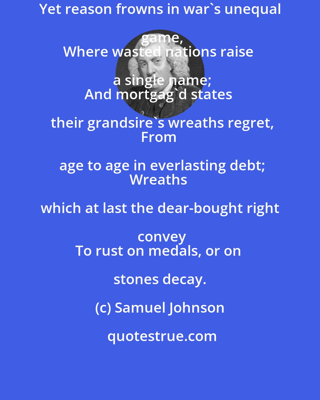 Samuel Johnson: Yet reason frowns in war's unequal game,
Where wasted nations raise a single name;
And mortgag'd states their grandsire's wreaths regret,
From age to age in everlasting debt;
Wreaths which at last the dear-bought right convey
To rust on medals, or on stones decay.