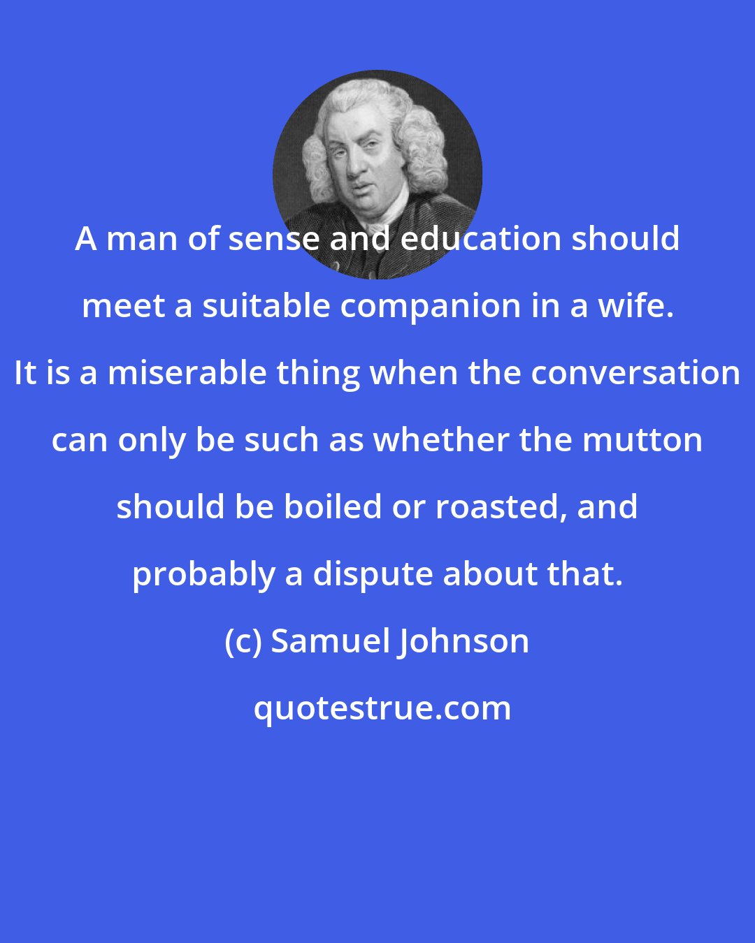 Samuel Johnson: A man of sense and education should meet a suitable companion in a wife. It is a miserable thing when the conversation can only be such as whether the mutton should be boiled or roasted, and probably a dispute about that.