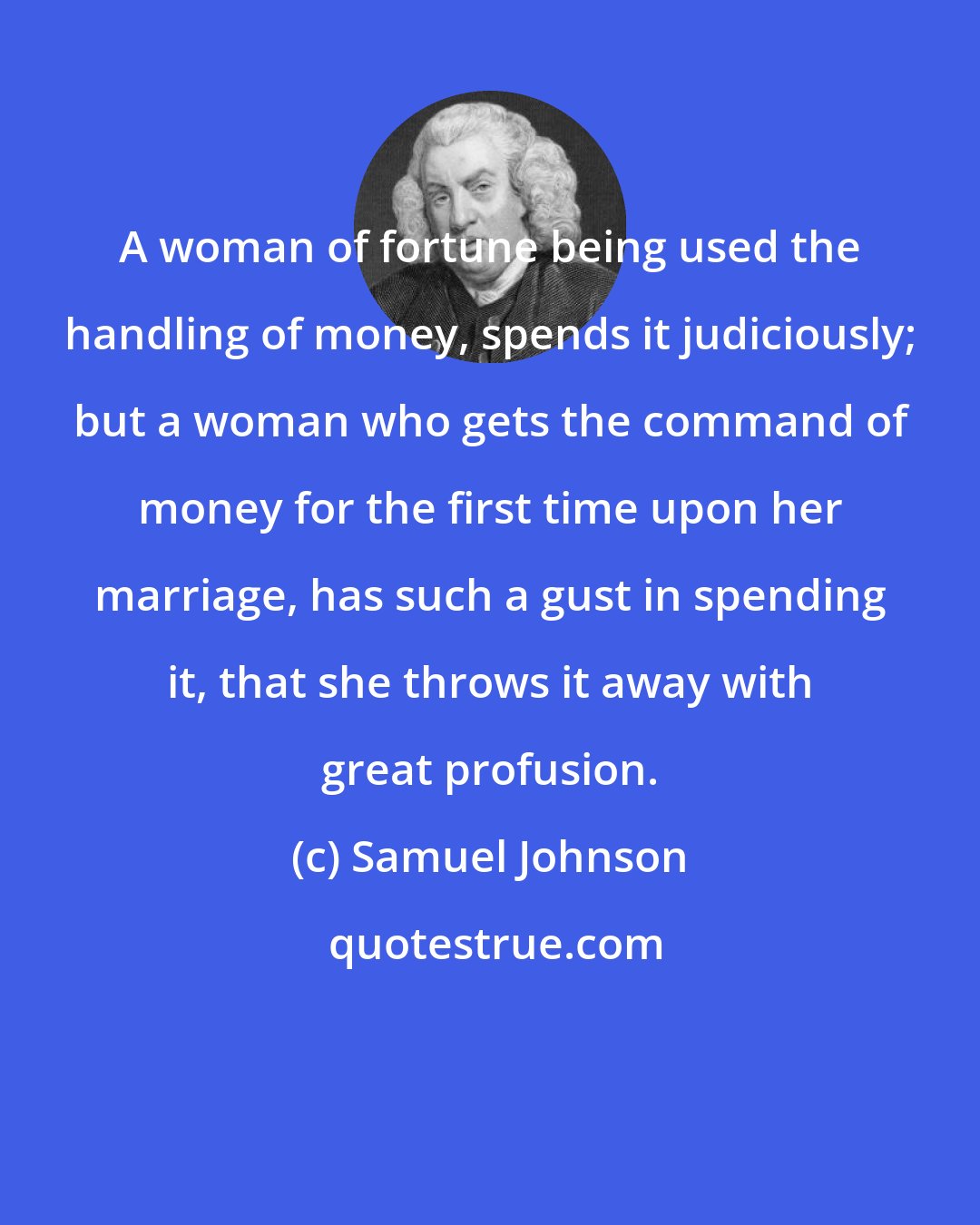 Samuel Johnson: A woman of fortune being used the handling of money, spends it judiciously; but a woman who gets the command of money for the first time upon her marriage, has such a gust in spending it, that she throws it away with great profusion.