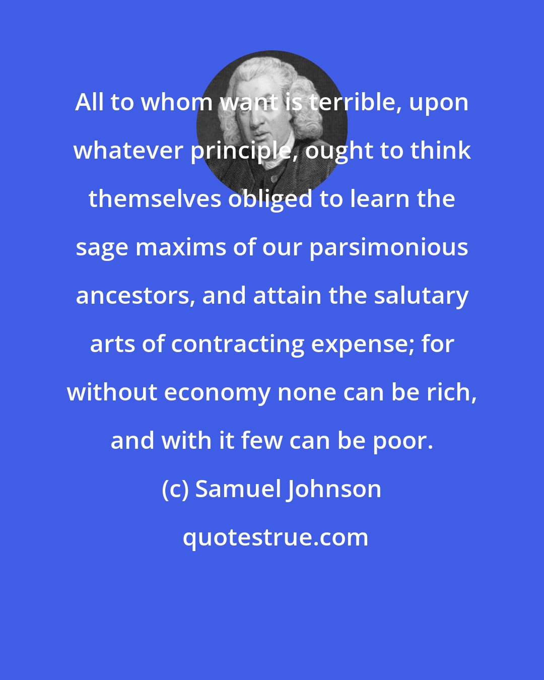 Samuel Johnson: All to whom want is terrible, upon whatever principle, ought to think themselves obliged to learn the sage maxims of our parsimonious ancestors, and attain the salutary arts of contracting expense; for without economy none can be rich, and with it few can be poor.