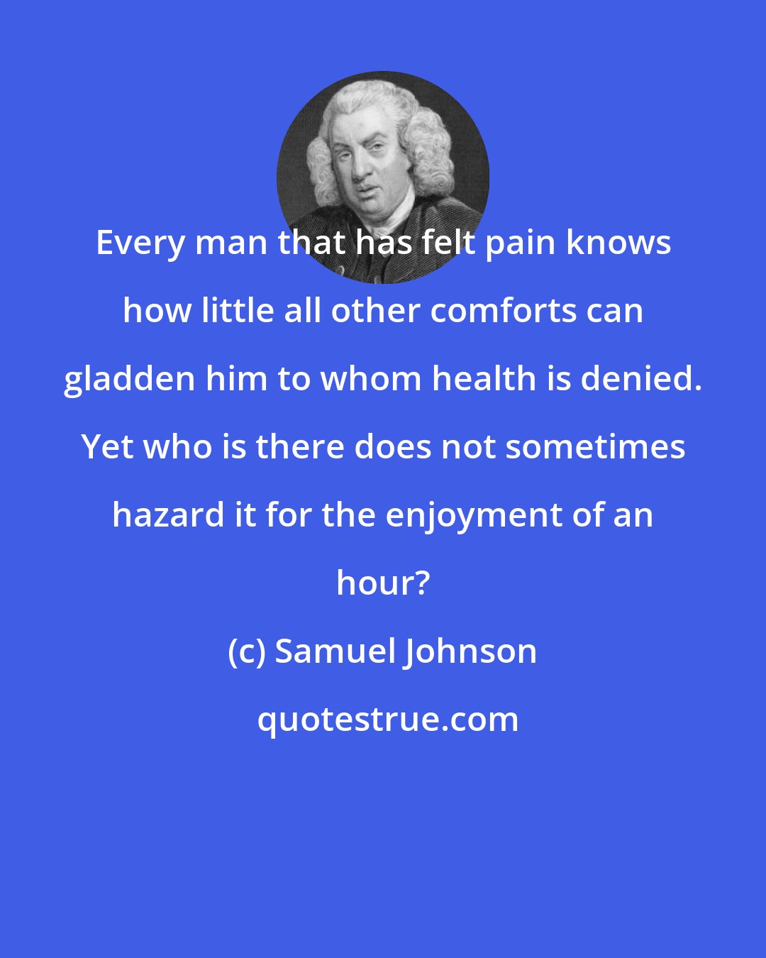 Samuel Johnson: Every man that has felt pain knows how little all other comforts can gladden him to whom health is denied. Yet who is there does not sometimes hazard it for the enjoyment of an hour?