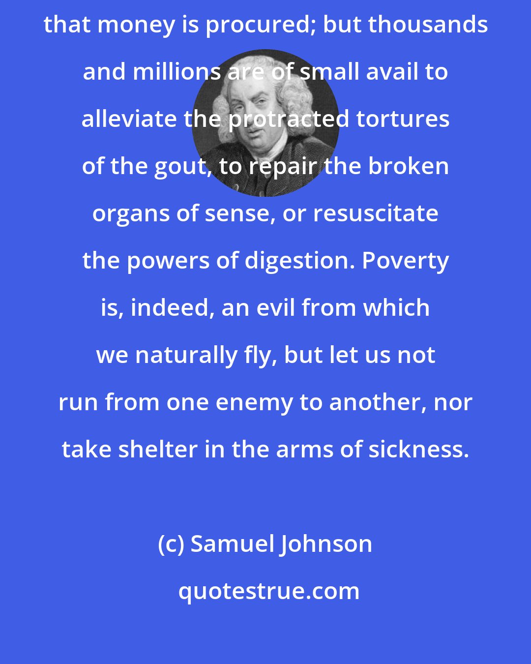 Samuel Johnson: Health is certainly more valuable than money; because it is by health that money is procured; but thousands and millions are of small avail to alleviate the protracted tortures of the gout, to repair the broken organs of sense, or resuscitate the powers of digestion. Poverty is, indeed, an evil from which we naturally fly, but let us not run from one enemy to another, nor take shelter in the arms of sickness.