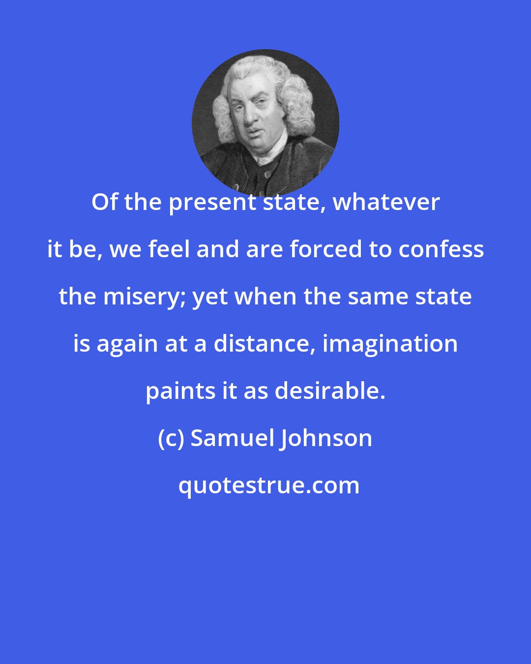 Samuel Johnson: Of the present state, whatever it be, we feel and are forced to confess the misery; yet when the same state is again at a distance, imagination paints it as desirable.