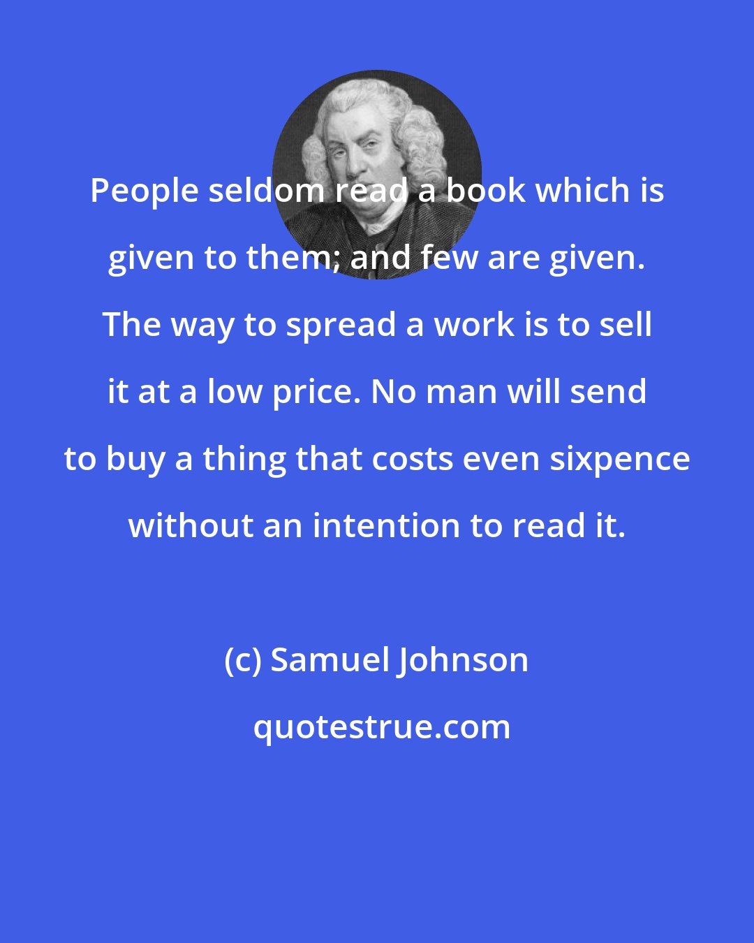 Samuel Johnson: People seldom read a book which is given to them; and few are given. The way to spread a work is to sell it at a low price. No man will send to buy a thing that costs even sixpence without an intention to read it.