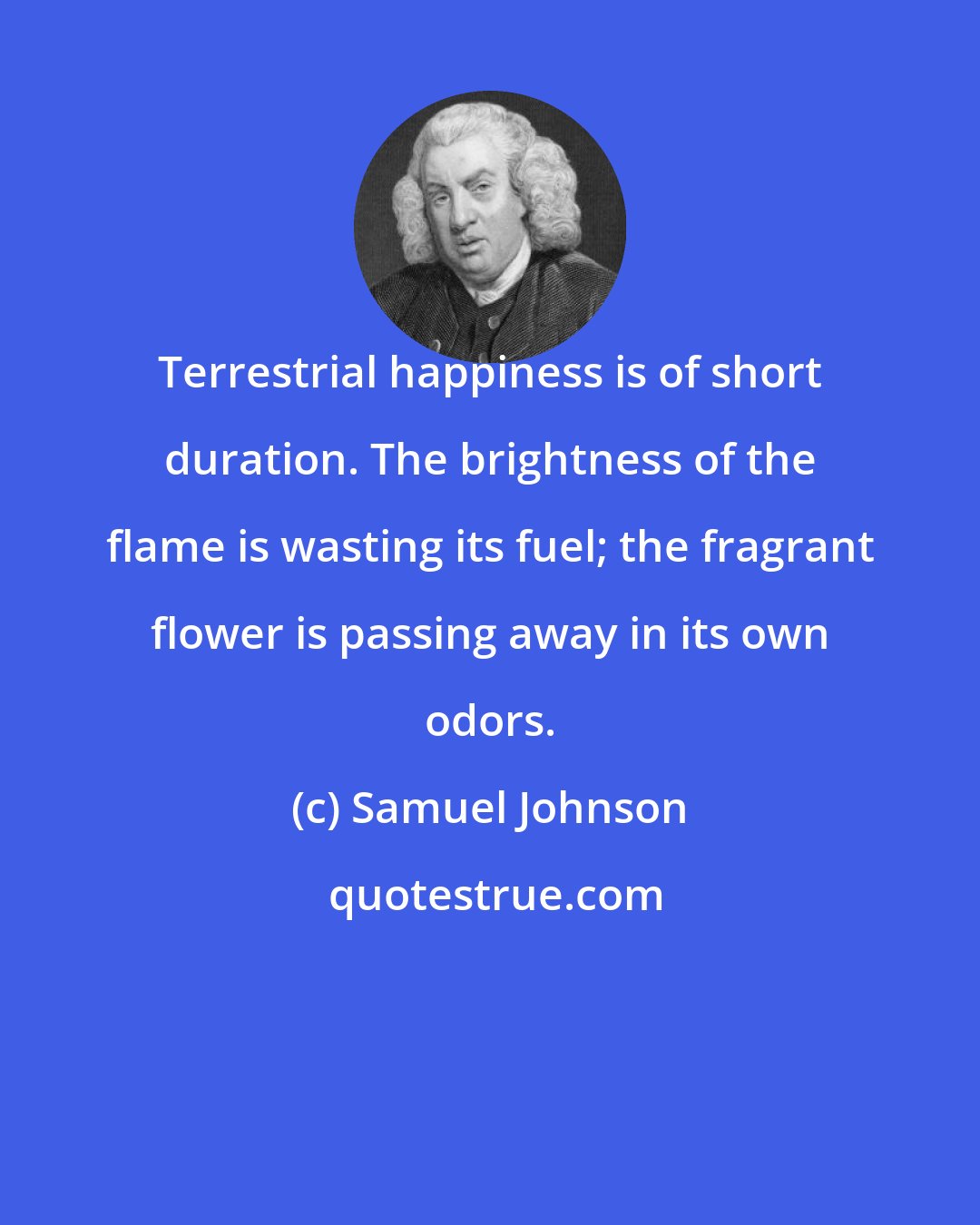 Samuel Johnson: Terrestrial happiness is of short duration. The brightness of the flame is wasting its fuel; the fragrant flower is passing away in its own odors.