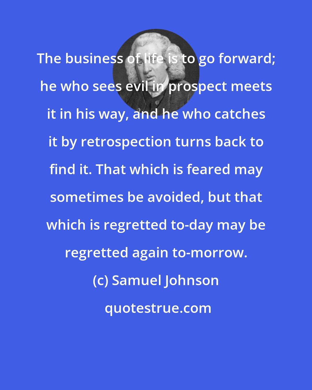 Samuel Johnson: The business of life is to go forward; he who sees evil in prospect meets it in his way, and he who catches it by retrospection turns back to find it. That which is feared may sometimes be avoided, but that which is regretted to-day may be regretted again to-morrow.