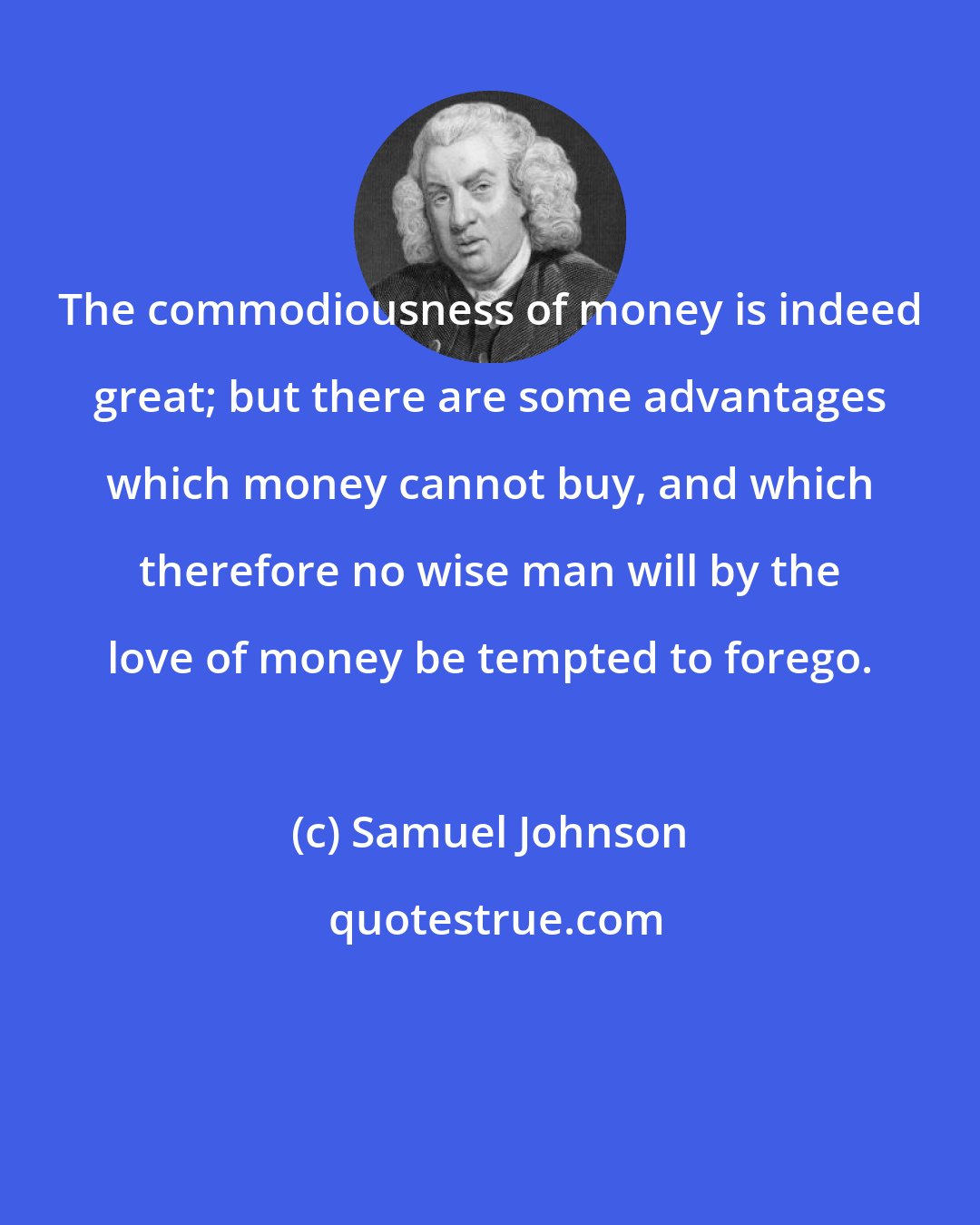 Samuel Johnson: The commodiousness of money is indeed great; but there are some advantages which money cannot buy, and which therefore no wise man will by the love of money be tempted to forego.