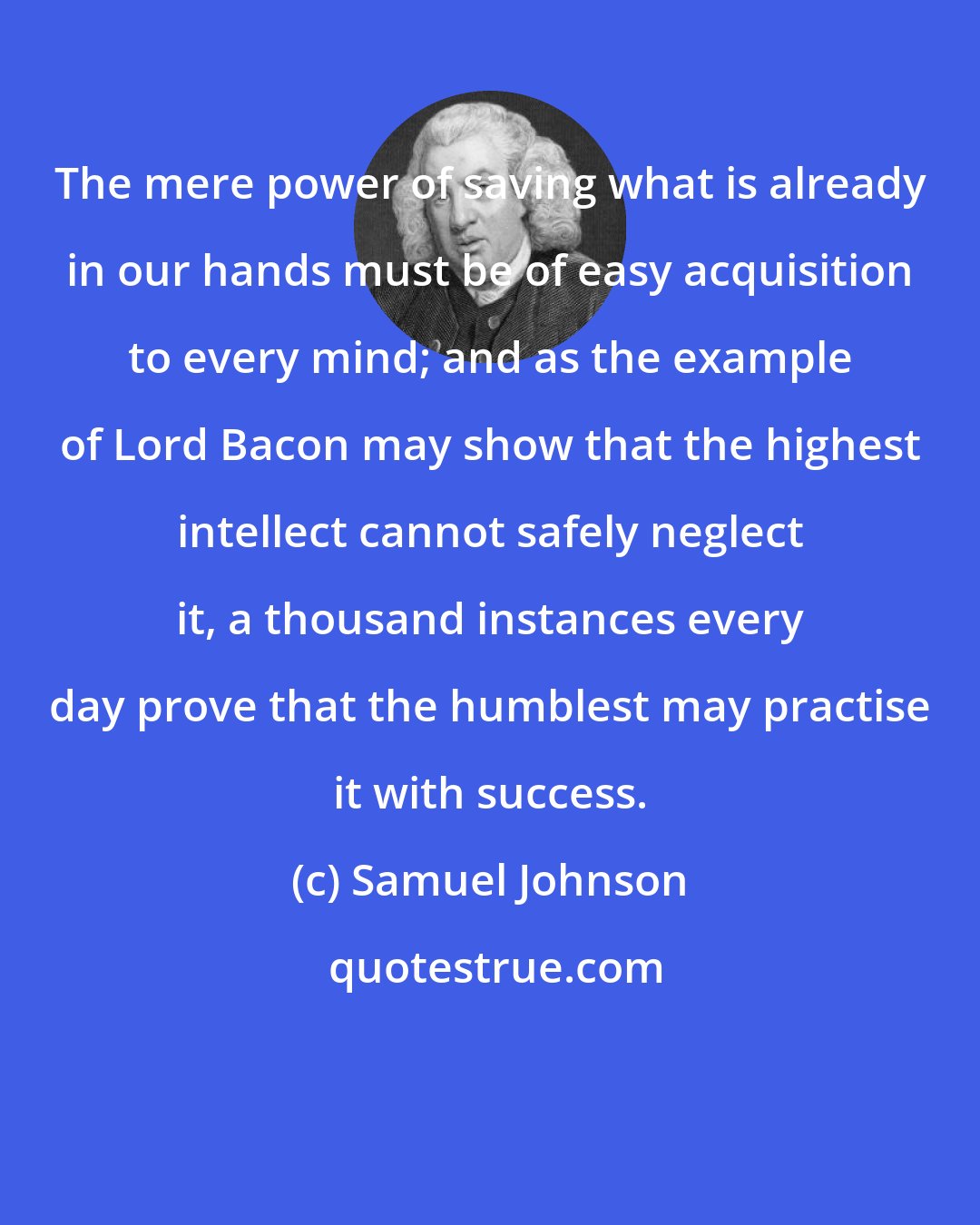 Samuel Johnson: The mere power of saving what is already in our hands must be of easy acquisition to every mind; and as the example of Lord Bacon may show that the highest intellect cannot safely neglect it, a thousand instances every day prove that the humblest may practise it with success.