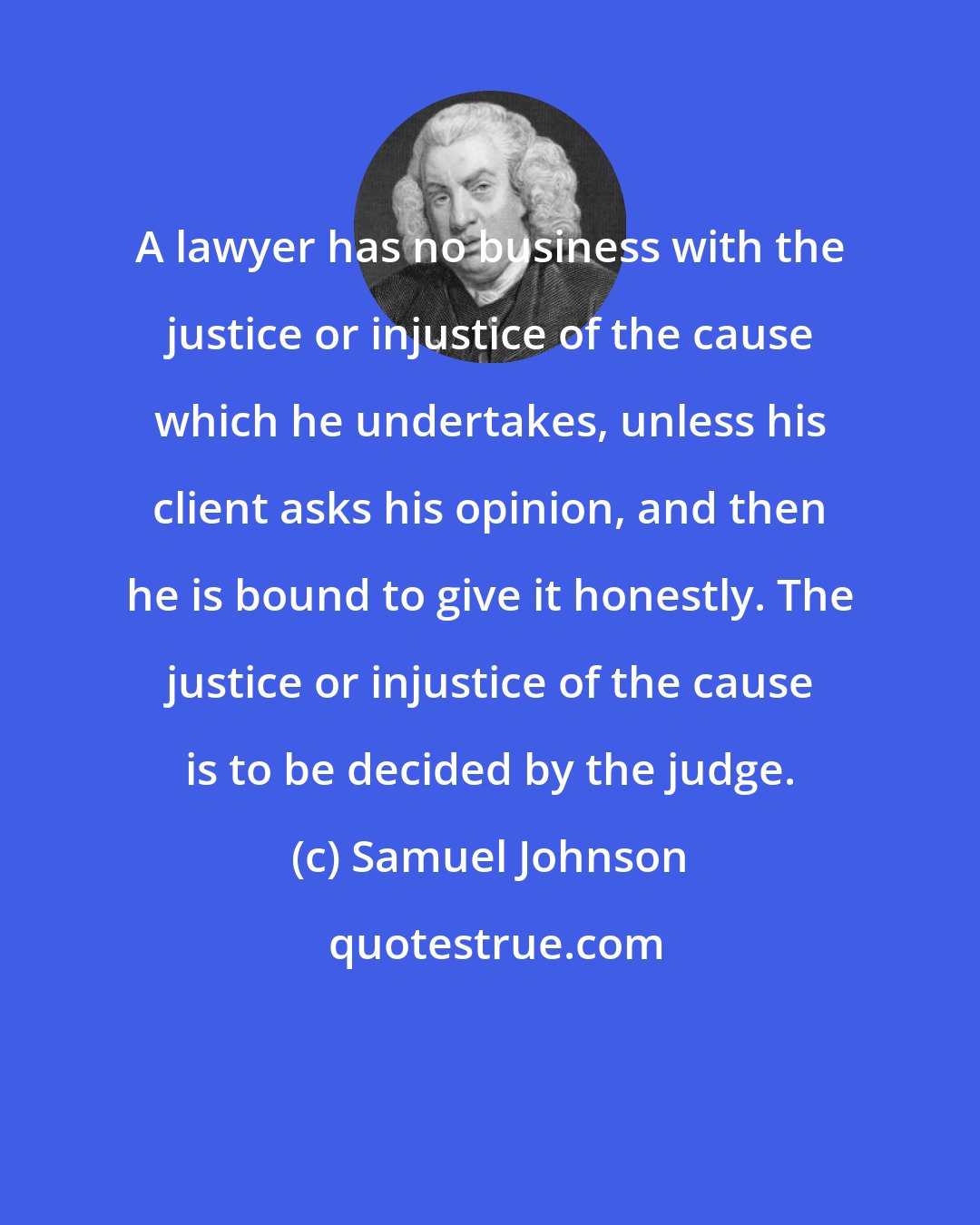 Samuel Johnson: A lawyer has no business with the justice or injustice of the cause which he undertakes, unless his client asks his opinion, and then he is bound to give it honestly. The justice or injustice of the cause is to be decided by the judge.